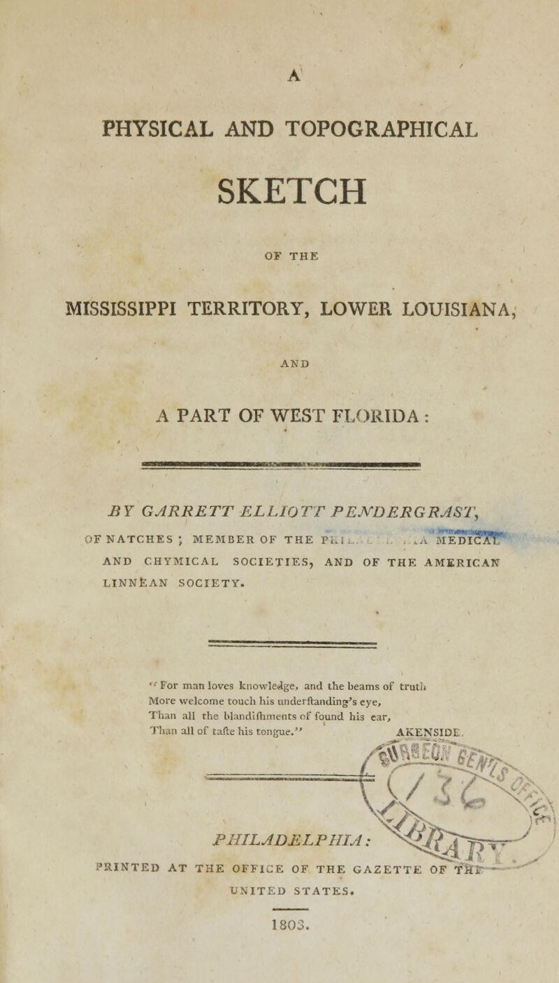 PHYSICAL AND TOPOGRAPHICAL SKETCH MISSISSIPPI TERRITORY, LOWER LOUISIANA, A PART OF WEST FLORIDA : BY GARRETT ELLIOTT PEJVDERGRAST, OFNATCHES- MEMBER OF THE pkTj lA MEDIcfJW* AND CHYM1CAL SOCIETIES, AND OF THE AMERICAN LINNEAN SOCIETY. ■'For man loves knowledge, and the beams of truth More welcome touch his underftanding's eye, Than all the blandifhments of found his ear, all of tafte his tongue. AKENSIDi ^3 PHILADELPHIA : PRINTED AT THE OFFICE OF THE GAZETTE OF TK. UNITED STATES. 1803.