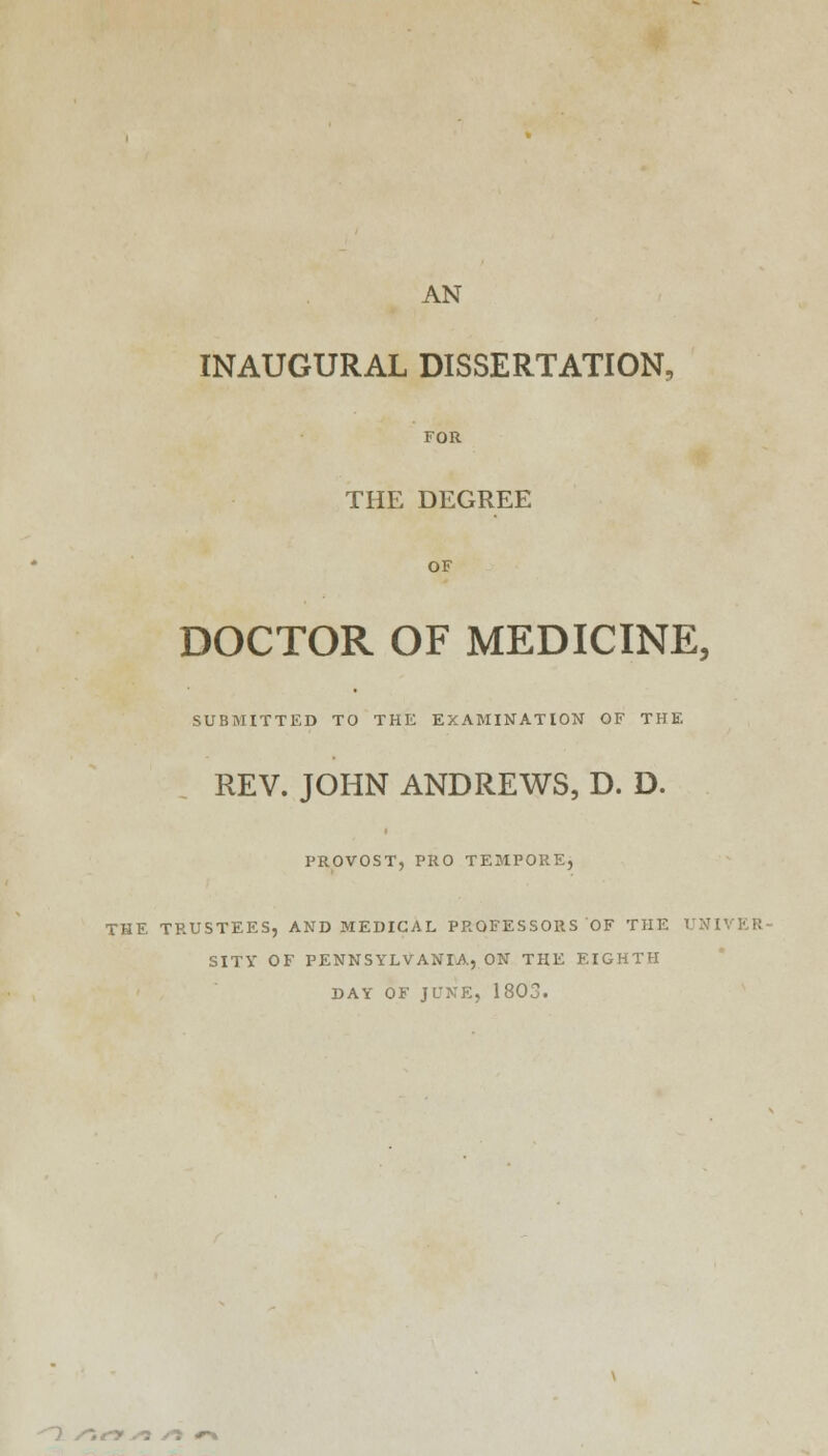 AN INAUGURAL DISSERTATION, FOR THE DEGREE OF DOCTOR OF MEDICINE, SUBMITTED TO THE EXAMINATION OF THE REV. JOHN ANDREWS, D. D. PROVOST, PRO TEMPORE, THE TRUSTEES, AND MEDICAL PROFESSORS OF THE UNIVER- SITY OF PENNSYLVANIA, ON THE EIGHTH DAY OF JUNE, 1803.