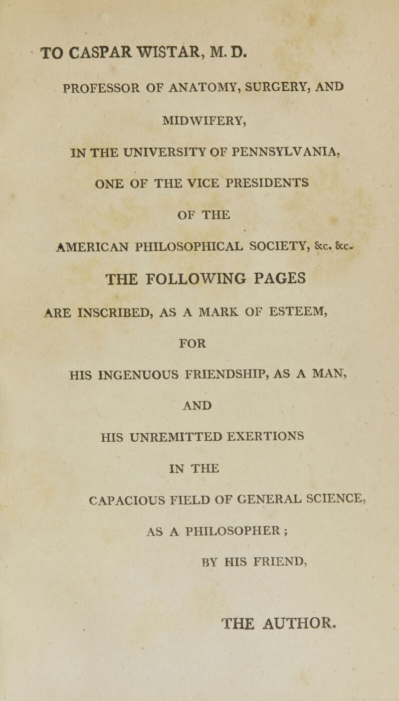 TO CASPAR WISTAR, M. D. PROFESSOR OF ANATOMY, SURGERY, AND MIDWIFERY, IN THE UNIVERSITY OF PENNSYLVANIA, ONE OF THE VICE PRESIDENTS OF THE AMERICAN PHILOSOPHICAL SOCIETY, Sec. &c. THE FOLLOWING PAGES ARE INSCRIBED, AS A MARK OF ESTEEM, FOR HIS INGENUOUS FRIENDSHIP, AS A MAN, AND HIS UNREMITTED EXERTIONS IN THE CAPACIOUS FIELD OF GENERAL SCIENCE. AS A PHILOSOPHER ; BY HIS FRIEND, THE AUTHOR.