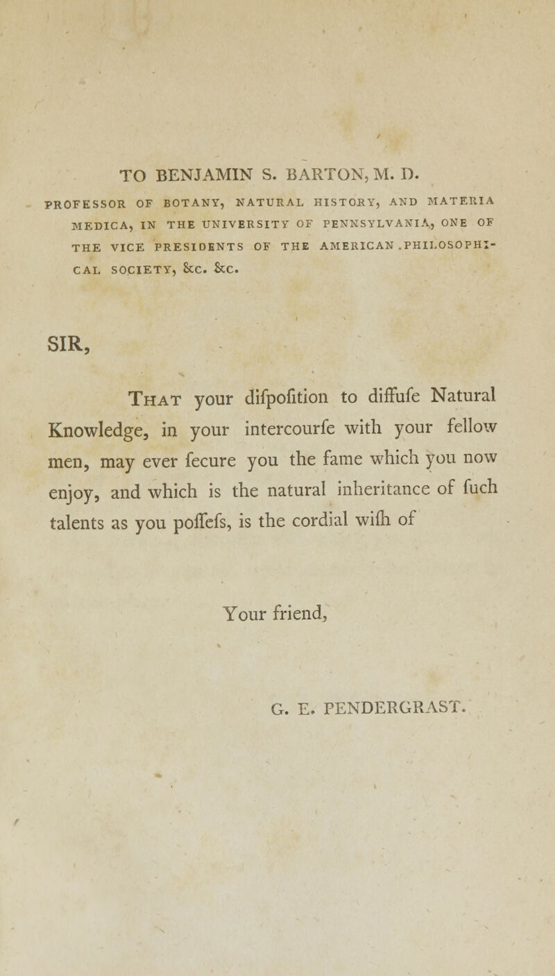 TO BENJAMIN S. BARTON, M. D. PROFESSOR OF BOTANY, NATURAL HISTORY, AND MATERIA MEDICA, IN THE UNIVERSITY OF PENNSYLVANIA, ONE OF THE VICE PRESIDENTS OF THE AMERICAN .PHILOSO PHI- CAL SOCIETY, &C. &C. SIR, That your difpofition to diffufe Natural Knowledge, in your intercourfe with your fellow men, may ever fecure you the fame which you now enjoy, and which is the natural inheritance of fuch talents as you poffefs, is the cordial wifh of Your friend, G. E. PENDERGRAST.