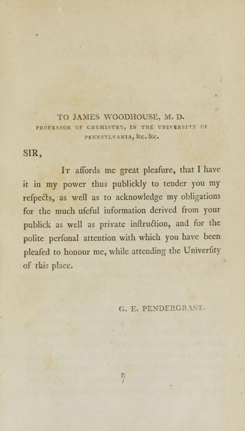 TO JAMES WOODHOUSE, M. D. PROFESSOR OF CHYMISTRY, IN THE UNIVERSITY 01 PENNSYLVANIA, &C. &C. SIR, It affords me great pleafure, that I have it in my power thus publickly to tender you my refpects, as well as to acknowledge my obligations for the much ufeful information derived from your publick as well as private inftru&ion, and for the polite perfonal attention with which you have been pleafed to honour me, while attending the Univerfity of this place.