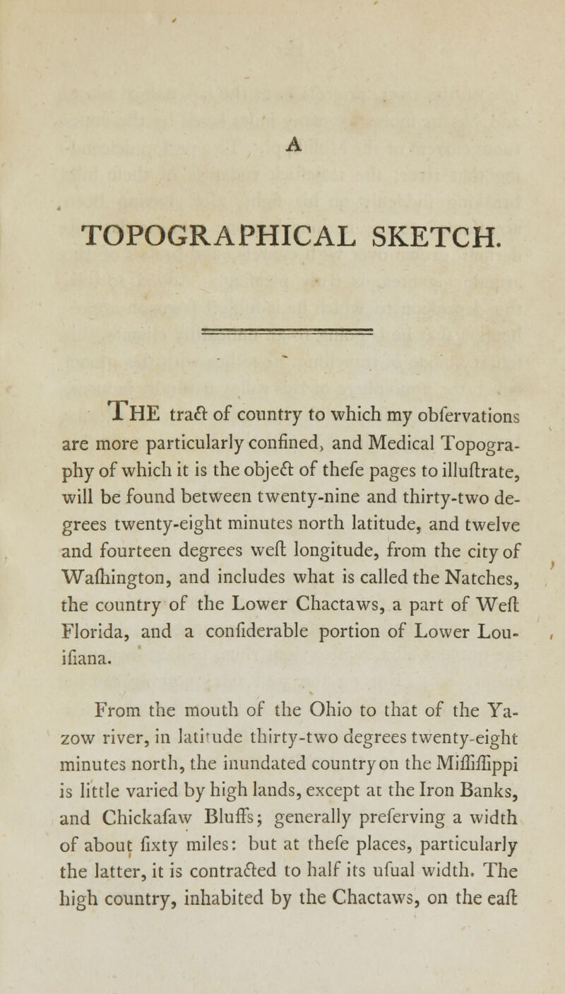 TOPOGRAPHICAL SKETCH. TL HE tract of country to which my obfervations are more particularly confined, and Medical Topogra- phy of which it is the object of thefe pages to illuftrate, will be found between twenty-nine and thirty-two de- grees twenty-eight minutes north latitude, and twelve and fourteen degrees weft longitude, from the city of Wafhington, and includes what is called the Natches, the country of the Lower Chactaws, a part of Weft Florida, and a confiderable portion of Lower Lou- isiana. From the mouth of the Ohio to that of the Ya- zow river, in latitude thirty-two degrees twenty-eight minutes north, the inundated country on the Miffiilippi is little varied by high lands, except at the Iron Banks, and Chickafaw Bluffs; generally preferving a width of about fixty miles: but at thefe places, particularly the latter, it is contracted to half its ufual width. The high country, inhabited by the Chactaws, on the eaft