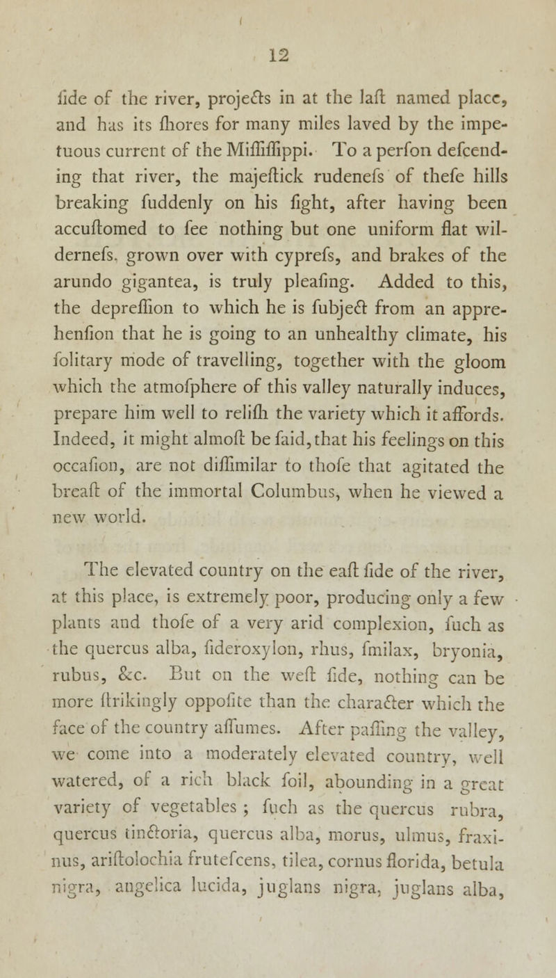 iide of the river, projects in at the laft named place, and has its mores for many miles laved by the impe- tuous current of the MifMippi. To a perfon defend- ing that river, the majeftick rudenefs of thefe hills breaking fuddenly on his light, after having been accuflomed to fee nothing but one uniform flat wil- dernefs. grown over with cyprefs, and brakes of the arundo gigantea, is truly pleafmg. Added to this, the depreflion to which he is fubjecl: from an appre- henfion that he is going to an unhealthy climate, his folitary mode of travelling, together with the gloom which the atmofphere of this valley naturally induces, prepare him well to relifli the variety which it affords. Indeed, it might almofi: be faid,that his feelings on this occafion, are not diffimilar to thofe that agitated the bread of the immortal Columbus, when he viewed a new world. The elevated country on the eaft fide of the river, at this place, is extremely poor, producing only a few plants and thofe of a very arid complexion, fuch as the quercus alba, fideroxylon, rhus, fmilax, bryonia, rubus, &c. But on the weft fide, nothing can be more ftrikingly oppofite than the character which the face of the country aflumes. After palling the valley, we come into a moderately elevated country, well watered, of a rich black foil, abounding in a great variety of vegetables ; fuch as the quercus rubra, quercus tinftoria, quercus alba, morus, ulmus, fraxi- nus, ariftolochia frutefcens, tilea, cornus florida, betula nigra, angelica lucida, juglans nigra, juglans alba,