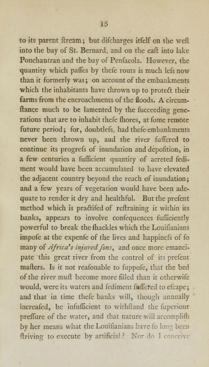 to its parent ftream; but difcharges itfelf on the weft into the bay of St. Bernard, and on the eaft into lake Ponchantran and the bay of Penfacola. However, the quantity which pafTes by thefe routs is much lefs now than it formerly was; on account of the embankments which the inhabitants have thrown up to proteft their farms from the encroachments of the floods. A circum- ftance much to be lamented by the fucceeding gene- rations that are to inhabit thefe mores, at fome remote future period; for, doubtlefs, had thefe embankments never been thrown up, and the river fuffered to continue its progrefs of inundation and depofition, in a few centuries a fufficient quantity of acreted fedi- ment would have been accumulated to have elevated the adjacent country beyond the reach of inundation; and a few years of vegetation would have been ade- quate to render it dry and healthful. But the prefent method which is pra&ifed of retraining it within its banks, appears to involve confequences fufficiently powerful to break the fhackles which the Louifianians impofe at the expenfe of the lives and happinefs of fo many of Africa's injured fons, and once more emanci- pate this great river from the control of its prefent mailers. Is it not reafonable to fuppofe, that the bed of the river rauft become more filled than it otherwife would, were its waters and fediment faffefed to efcape; and that in time thefe banks will, though annually increafed, be infufEcient to withftand the fuperiour preffure of the water, and chat nature will accomplim by her means what the Louifianians have fo long been driving to execute by artificial ? Nor do I conceive