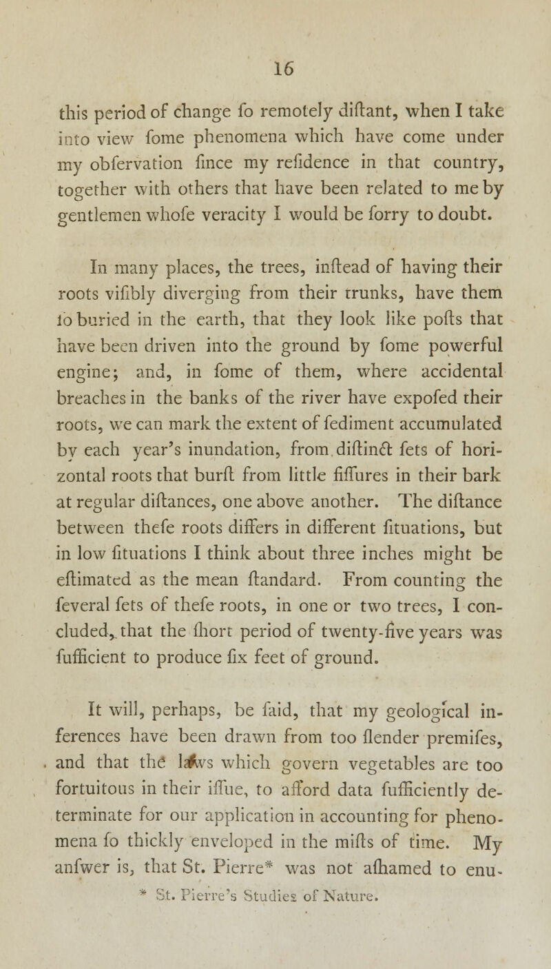 this period of change fo remotely diftant, when I take into view fome phenomena which have come under my obfervation fince my refidence in that country, together with others that have been related to me by gentlemen whofe veracity I would be forry to doubt. In many places, the trees, inftead of having their roots vifibly diverging from their trunks, have them lo buried in the earth, that they look like ports that have been driven into the ground by fome powerful engine; and, in fome of them, where accidental breaches in the banks of the river have expofed their roots, we can mark the extent of fediment accumulated bv each year's inundation, from diflincT: fets of hori- zontal roots rhat burfl from little fiffures in their bark at regular diftances, one above another. The diftance between thefe roots differs in different fituations, but in low fituations I think about three inches might be eflimatcd as the mean ftandard. From counting the feveral fets of thefe roots, in one or two trees, I con- cluded,, that the fhort period of twenty-five years was fufficient to produce fix feet of ground. It will, perhaps, be faid, that my geological in- ferences have been drawn from too flender premifes, and that the lartvs which govern vegetables are too fortuitous in their iiTue, to afford data fufficiently de- terminate for our application in accounting for pheno- mena fo thickly enveloped in the mifls of time. My anfwer is, that St. Pierre* was not afhamed to enu-  St. Pierre's Studies of Nature.