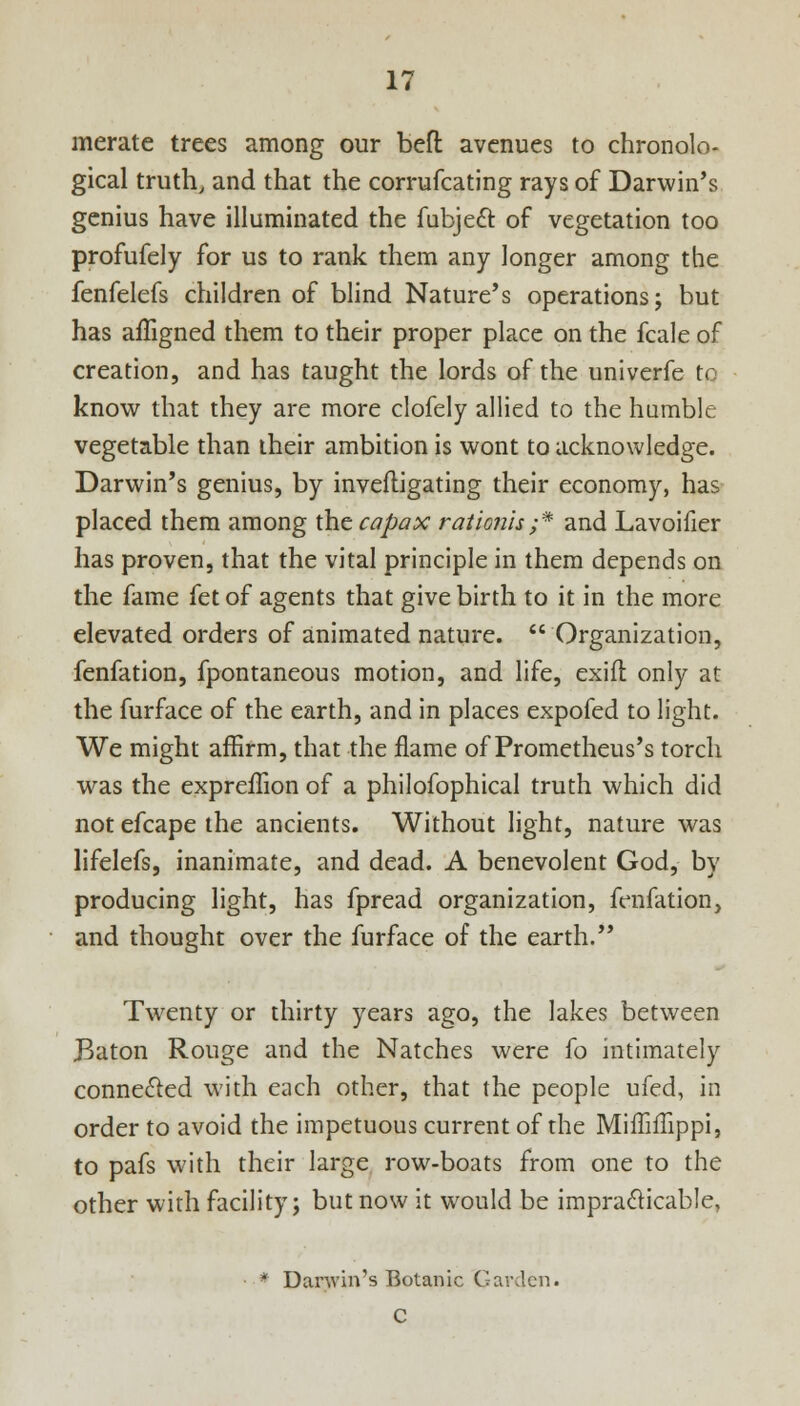 merate trees among our beft avenues to chronolo- gical truth, and that the corrufcating rays of Darwin's genius have illuminated the fubjedT: of vegetation too profufely for us to rank them any longer among the fenfelefs children of blind Nature's operations; but has affigned them to their proper place on the fcale of creation, and has taught the lords of the univerfe to know that they are more clofely allied to the humble vegetable than their ambition is wont to acknowledge. Darwin's genius, by inveftigating their economy, has placed them among the capax rationis ;* and Lavoifier has proven, that the vital principle in them depends on the fame fet of agents that give birth to it in the more elevated orders of animated nature. Organization, fenfation, fpontaneous motion, and life, exifl only at the furface of the earth, and in places expofed to light. We might affirm, that the flame of Prometheus's torch was the expreffion of a philofophical truth which did not efcape the ancients. Without light, nature was lifelefs, inanimate, and dead. A benevolent God, by producing light, has fpread organization, fenfation, and thought over the furface of the earth. Twenty or thirty years ago, the lakes between Baton Rouge and the Natches were fo intimately connected with each other, that the people ufed, in order to avoid the impetuous current of the Miffiilippi, to pafs with their large row-boats from one to the other with facility; but now it would be impracticable, * Danvin's Botanic Garden. C