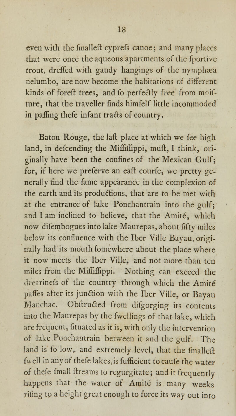 even with the fmalleft cyprefs canoe; and many places that were once the aqueous apartments of the fportive trout, drefTed with gaudy hangings of the nymphsea nelumbo, are now become the habitations of different kinds of forefl trees, and fo perfectly free from moif- ture, that the traveller finds himfelf little incommoded in palling thefe infant traces of country. Baton Rouge, the Iafr. place at which we fee high land, in defcending the Mifliffippi, mud, I think, ori- ginally have been the confines of the Mexican Gulf; for, if here we preferve an eaft courfe, we pretty ge- nerally find the fame appearance in the complexion of the earth and its productions, that are to be met with at the entrance of lake Ponchantrain into the gulf; and I am inclined to believe, that the Amite, which now difembogues into lake Maurepas, about fifty miles below its confluence with the Iber Ville Bayau, origi- nally had its mouth fomewhere about the place where it now meets the Iber Ville, and not more than ten miles from the MhTnTippi. Nothing can exceed the drearinefs of the country through which the Amite pafles after its junction with the Iber Ville, or Bayau Manchac. Obftrucled from difgorging its contents into the Maurepas by the fvvellings of that lake, which are frequent, lituated as it is, with only the intervention of lake Ponchantrain between it and the gulf. The land is fo low, and extremely level, that the fmal left fwell in any of thefe lakes, is fufEcient to caufe the water of thefe fmall ftreams to regurgitate; and it frequently happens that the water of Amite is many weeks rifmg to a height great enough to force its way out into