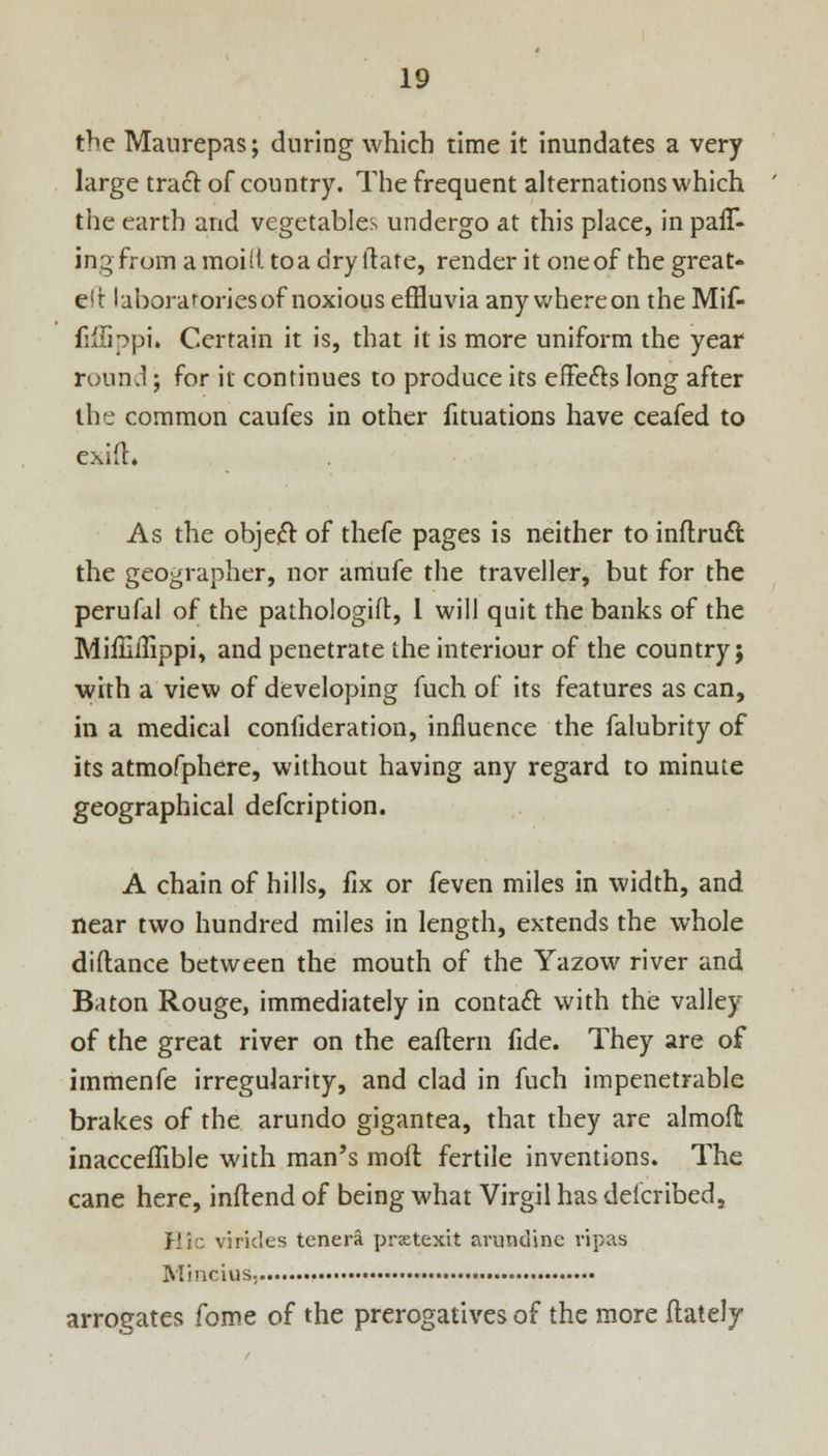 the Maurepas; during which time it inundates a very large tract of country. The frequent alternations which the earth and vegetables undergo at this place, in pau% ingfrom a moid, to a dry itate, render it one of the great- e!t laboratories of noxious effluvia any whereon the Mif- fiffippi. Certain it is, that it is more uniform the year round; for it continues to produce its effects long after the common caufes in other fituations have ceafed to exilt. As the object of thefe pages is neither to inftruct the geographer, nor amufe the traveller, but for the perufal of the pathologifl, 1 will quit the banks of the MiffiiTippi, and penetrate the interiour of the country} with a view of developing fuch of its features as can, in a medical conlideration, influence the falubrity of its atmofphere, without having any regard to minute geographical defcription. A chain of hills, fix or feven miles in width, and near two hundred miles in length, extends the whole diftance between the mouth of the Yazow river and Baton Rouge, immediately in contact with the valley of the great river on the eaftern fide. They are of immenfe irregularity, and clad in fuch impenetrable brakes of the arundo gigantea, that they are almofl inacceffible with man's moft fertile inventions. The cane here, inftend of being what Virgil hasdelcribed, Hie viricles tcnera prxtexit jirundine ripas Mincius; arrogates fome of the prerogatives of the more (lately