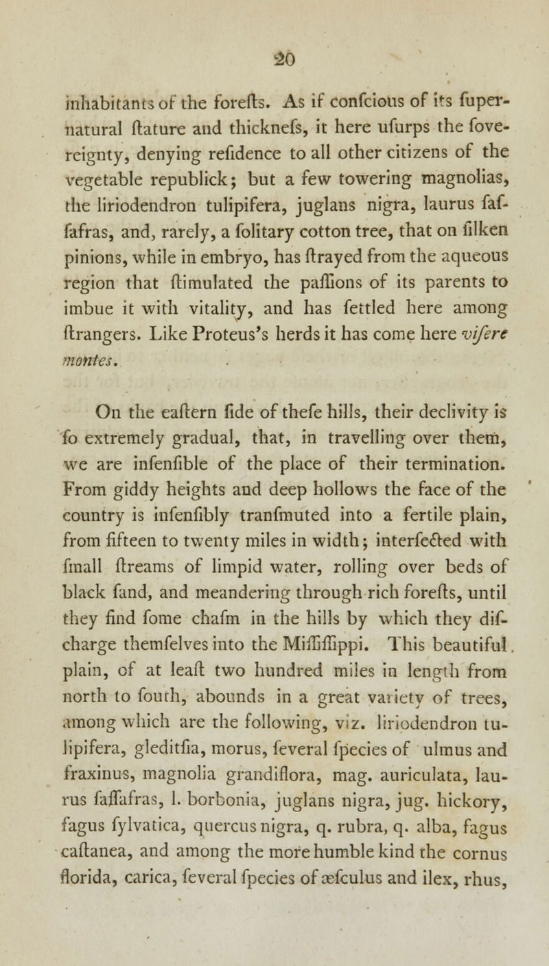 inhabitants of the forefts. As if confcious of i's fuper- natural ftature and thicknefs, it here ufurps the fove- reignty, denying refidence to all other citizens of the vegetable republick; but a few towering magnolias, the liriodendron tulipifera, juglans nigra, laurus faf- fafras, and, rarely, a folitary cotton tree, that on iilken pinions, while in embryo, has ftrayed from the aqueous region that ftimulated the paflions of its parents to imbue it with vitality, and has fettled here among ftrangers. Like Proteus's herds it has come here vifere monies. On the eaftern fide of thefe hills, their declivity is fo extremely gradual, that, in travelling over them, we are infenfible of the place of their termination. From giddy heights and deep hollows the face of the country is infenfibly tranfmuted into a fertile plain, from fifteen to twenty miles in width; interfecled with fmall dreams of limpid water, rolling over beds of black fand, and meandering through rich forefts, until they find fome chafm in the hills by which they dis- charge themfelves into the Mifiifiippi. This beautiful. plain, of at leaft two hundred miles in length from north to fourh, abounds in a great variety of trees, among which are the following, viz. liriodendron tu- lipifera, gleditfia, morus, feveral fpecies of ulmus and fraxinus, magnolia grandiflora, mag. auriculata, lau- rus faiTafras, I. borbonia, juglans nigra, jug. hickory, fagus fylvatica, qnercus nigra, q. rubra, q. alba, fagus caflanea, and among the more humble kind rhe cornus florida, carica, feveral fpecies of asfculus and ilex, rhus,