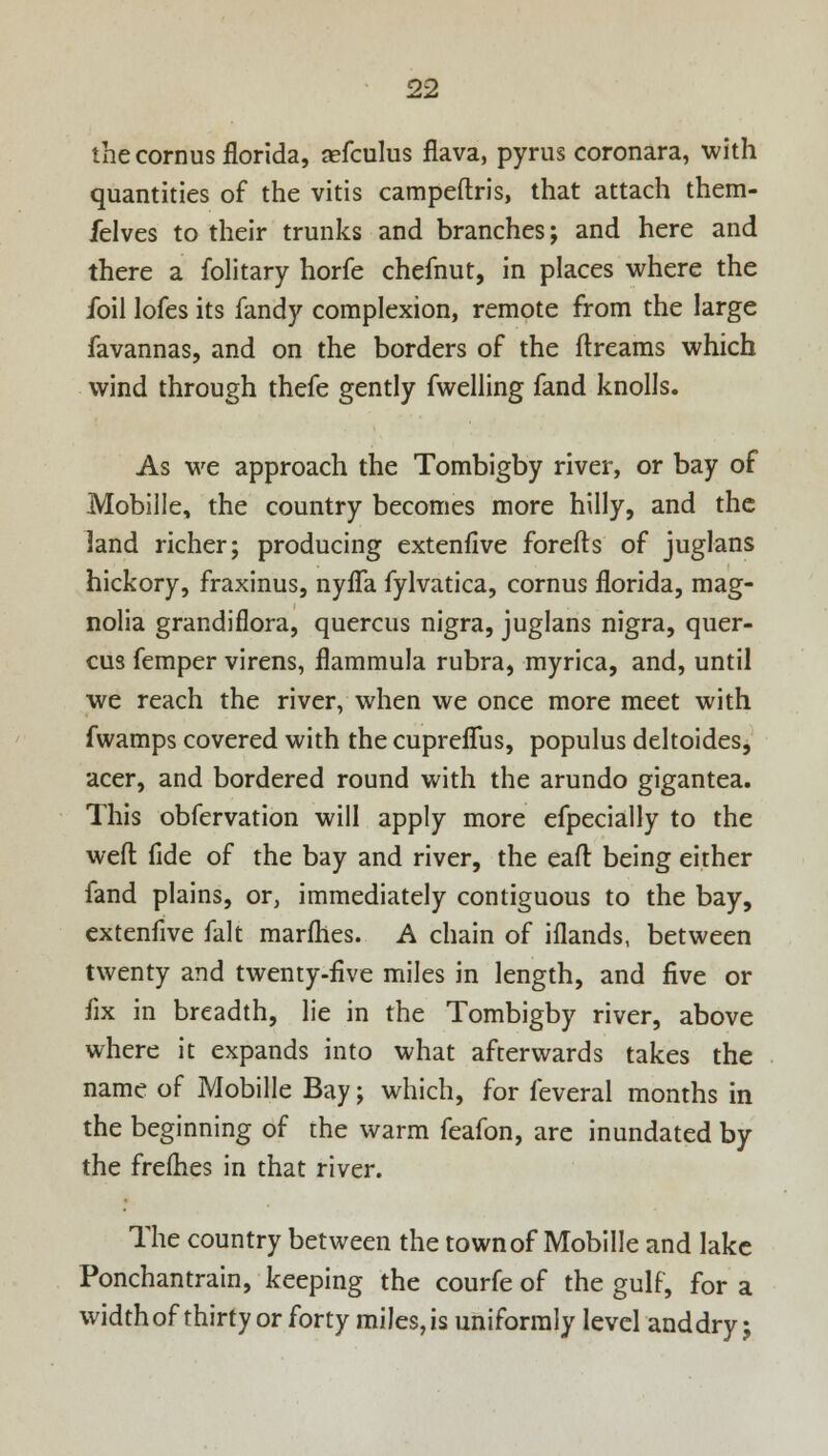 the cornus florida, aefculus flava, pyrus coronara, with quantities of the vitis campeftris, that attach them- felves to their trunks and branches; and here and there a folitary horfe chefnut, in places where the foil lofes its fandy complexion, remote from the large favannas, and on the borders of the ftreams which wind through thefe gently fwelling fand knolls. As we approach the Tombigby river, or bay of Mobille, the country becomes more hilly, and the land richer; producing extenfive forefts of juglans hickory, fraxinus, nyfla fylvatica, cornus florida, mag- nolia grandiflora, quercus nigra, juglans nigra, quer- cus femper virens, flammula rubra, myrica, and, until we reach the river, when we once more meet with fwamps covered with the cupreflus, populus deltoides, acer, and bordered round with the arundo gigantea. This obfervation will apply more efpecially to the weft fide of the bay and river, the eaft being either fand plains, or, immediately contiguous to the bay, extenfive fait marfhes. A chain of iflands, between twenty and twenty-five miles in length, and five or fix in breadth, lie in the Tombigby river, above where it expands into what afterwards takes the name of Mobille Bay; which, for feveral months in the beginning of the warm feafon, are inundated by the frelhes in that river. The country between the town of Mobille and lake Ponchantrain, keeping the courfe of the gulf, for a width of thirty or forty miles, is uniformly level and dry;