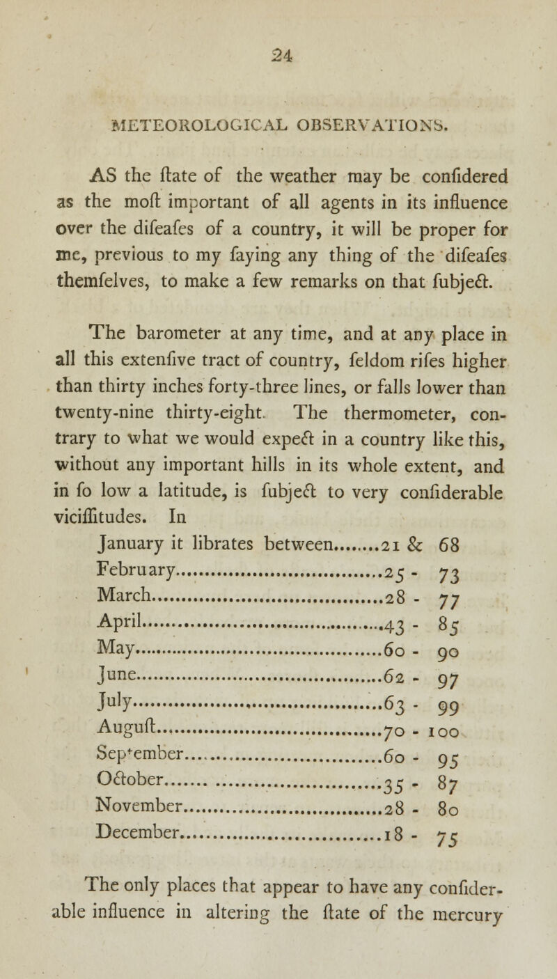 METEOROLOGICAL OBSERVATIONS. AS the ftate of the weather may be confidered as the mod important of all agents in its influence over the difeafes of a country, it will be proper for me, previous to my faying any thing of the difeafes themfelves, to make a few remarks on that fubject. The barometer at any time, and at any place in all this extenfive tract of country, feldom rifes higher than thirty inches forty-three lines, or falls lower than twenty-nine thirty-eight. The thermometer, con- trary to what we would expecl in a country like this, without any important hills in its whole extent, and in fo low a latitude, is fubjeft to very confiderable viciffitudes. In January it librates between 21 & 68 February 25 - 73 March 28 - 77 April ....43 . 85 May 60 - 90 June 62 - 97 JulY 63 - 99 Auguft 70 - 100 September 60 - 95 O&ober ~r . 87 November 28 - 80 December 18 - 75 The only places that appear to have any confider- able influence in altering the flate of the mercury