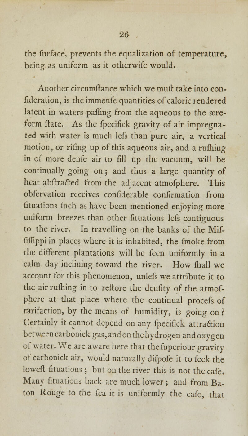 the furface, prevents the equalization of temperature, being as uniform as it otherwife would. Another circumftance which we mull: take into con- fideration, is the immenfe quantities of caloric rendered latent in waters palling from the aqueous to the sere- form ftate. As the fpecifick gravity of air impregna- ted with water is much lefs than pure air, a vertical motion, or rifmg up of this aqueous air, and a rufliing in of more denfe air to fill up the vacuum, will be continually going on; and thus a large quantity of heat abftra&ed from the adjacent atmofphere. This obfervation receives confiderable confirmation from fituations fuch as have been mentioned enjoying more uniform breezes than other fituations lefs contiguous to the river. In travelling on the banks of the Mif- fiflippi in places where it is inhabited, the fmoke from the different plantations will be feen uniformly in a calm day inclining toward the river. How (hall we account for this phenomenon, unlefs we attribute it to the air rufliing in to reftore the denfity of the atmof- phere at that place where the continual procefs of rarifaction, by the means of humidity, is going on ? Certainly it cannot depend on any fpecifick attraction betweencarbonick gas, and on the hydrogen andoxygen of water. We are aware here that thefuperiour gravity of carbonick air, would naturally difpofe it to feek the lowed fituations ; but on the river this is not the cafe. Many fituations back are much lower; and from Ba- ton Rouge to the fea it is uniformly the cafe, that