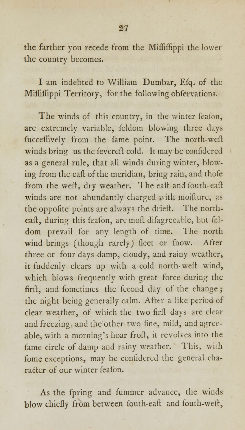 the farther you recede from the Mifliflippi the lower the country becomes. I am indebted to William Dumbar, Efq. of the Mifliflippi Territory, for the following obfervations. The winds of this country, in the winter feafon, are extremely variable, feldom blowing three days fucceflively from the fame point. The north-weft winds bring us the fevered cold. It may be confidered as a general rule, that all winds during winter, blow- ing from the eaft of the meridian, bring rain, and thofe from the weft, dry weather. rl he eaft and fouth-eaft winds are not abundantly charged with moifture, as the oppofite points are always the drieft. The north- eaft, during this feafon, are moft difagreeable, but fel- dom prevail for any length of time. Ihe north wind brings (though rarely) fleet or fnow. After three or four days damp, cloudy, and rainy weather, it fuddenly clears up with a cold north-weft wind, which blows frequently with great force during the flrft, and fometimes the fecond day of the change j the night being generally calm. Afttr a like period of clear weather, of which the two firft days are clear and freezing, and the other two fine, mild, and agree- able, with a morning's hoar froft, it revolves into the fame circle of damp and rainy weather. This, with fome exceptions, may be confidered the general cha- racter of our winter feafon. As the fpring and fummer advance, the winds blow chiefly from between fouth-eaft and fouth-weft,