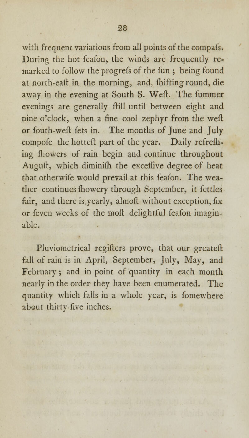 with frequent variations from all points of the compafs. During the hot feafon, the winds are frequently re- marked to follow the progrefs of the fun ; being found at north-eafl: in the morning, and, fhifting round, die away in the evening at South S. Weft The fummer evenings are generally ftill until between eight and nine o'clock, when a fine cool zephyr from the weft or fouth-weft fets in. The months of June and July compofe the hotteft part of the year. Daily refrefh- ing mowers of rain begin and continue throughout Auguit, which diminifh the exceftive degree of heat that otherwife would prevail at this feafon. The wea- ther continues fhowery through September, it fettles fair, and there is.yearly, almoft without exception, fix or feven weeks of the mofl delightful feafon imagin- able. Pluviometrical regifters prove, that our greateft fall of rain is in April, September, July, May, and February; and in point of quantity in each month nearly in the order they have been enumerated. The quantity which falls in a whole year, is fomewhere about thirty-five inches.