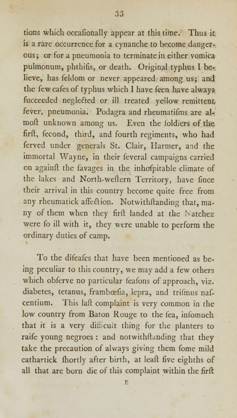 tions which occafionally appear at this time. Thus it is a rare occurrence for a cynanche to become danger- ous; or for a pneumonia to terminate in either vomica pulmonum, phthifis, or death. Original typhus I be- lieve, has feldom or never appeared among us; and the few cafes of typhus which I have feen have always fucceeded neglected or ill treated yellow remittent fever, pneumonia. Podagra and rheumatifms are al- moft unknown among us. Even the foldiers of the firfl:, fecond, third, and fourth regiments, who had ferved under generals St. Clair, Harmer, and the immortal Wayne, in their feveral campaigns carried on againft the ravages in the inhofpitable climate of the lakes and North-weftern Territory, have fince their arrival in this country become quite free from any rheumatick affection. Notwithstanding that, ma- ny of them when they firfl: landed at the Natchez were fo ill with it, they were unable to perform the ordinary duties of camp. To the difeafes that have been mentioned as be- ing peculiar to this country, we may add a few others which obferve no particular feafons of approach, viz. diabetes, tetanus, frambcefia, lepra, and trifmus naf- centium. This lafl: complaint is very common in the low country from Baton Rouge to the fea, infomuch that it is a very dirfjeuit thing for the planters to raife young negroes : and notwithftanding that they take the precaution of always giving them fome mild cathartick fhortly after birth, at leaft five eighths of all that are born die of this complaint within the firfl E