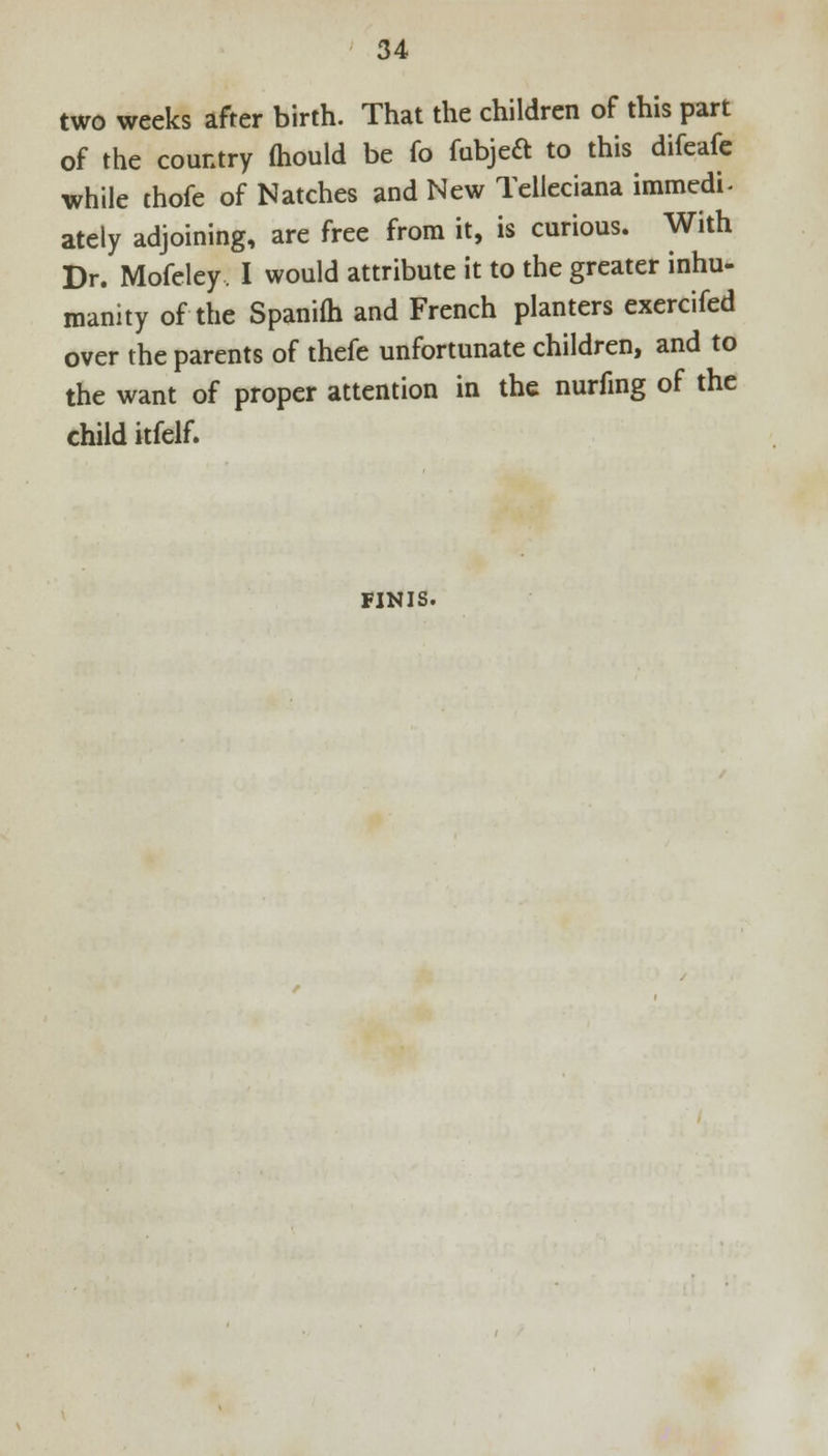 two weeks after birth. That the children of this part of the country mould be fo fubjeft to this difeafe while thofe of Natches and New Tcllcciana immedi- ately adjoining, are free from it, is curious. With Dr. Mofeley, I would attribute it to the greater inhu- manity of the Spanifh and French planters exercifed over the parents of thefe unfortunate children, and to the want of proper attention in the nurfmg of the child itfelf. FINIS.