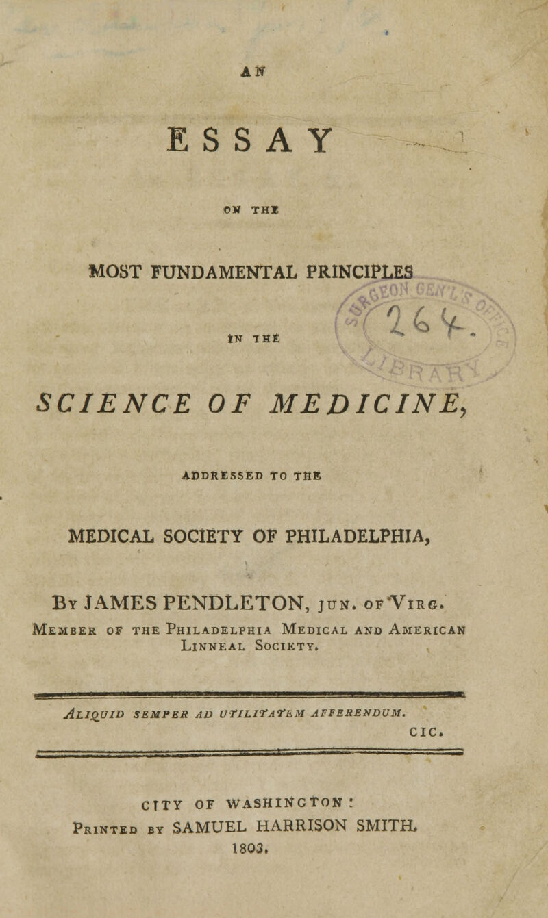 an ESSAY OH THE MOST FUNDAMENTAL PRINCIPLES tN THE *s SCIENCE OF MEDICINE, ADDRESSED TO THE MEDICAL SOCIETY OF PHILADELPHIA, By JAMES PENDLETON, jun. of'Virg. Member of the Philadelphia Medical and American Linneal Society. ALIQUID SEMPER AD UtlLIfAfEM AFBERENDVM. CIC. CTTY OF WASHINGTON! Printed by SAMUEL HARRISON SMITH, 1803.