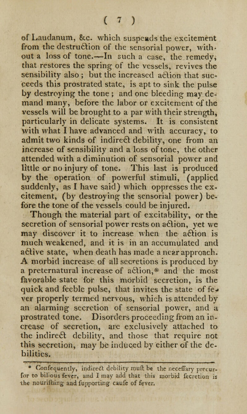 of Laudanum, &.c. which suspeads the excitement from the destruction of the sensorial power, with- out a loss of tone.—In such a case, the remedy, that restores the spring of the vessels, revives the sensibility also ; but the increased action that suc- ceeds this prostrated state, is apt to sink the pulse by destroying the tone ; and one bleeding may de- mand many, before the labor or excitement of the vessels will be brought to a par with their strength, particularly in delicate systems. It is consistent with what I have advanced and with accuracy, to admit two kinds of indirect debility, one from an increase of sensibility and a loss of tone, the other attended with a diminution of sensorial power and little or no injury of tone. This last is produced by the operation of powerful stimuli, (applied suddenly, as I have said) which oppresses the ex- citement, (by destroying the sensorial power) be- fore the tone of the vessels could be injured. Though the material part of excitability, or the secretion of sensorial power rests on action, yet we may discover it to increase when the action is much weakened, and it is in an accumulated and a6live state, when death has made a near approach. A morbid increase of all secretions is produced by a preternatural increase of action,* and the most favorable state for this morbid secretion, is the quick and feeble pulse, that invites the state of fe* ver properly termed nervous, which is attended by an alarming secretion of sensorial power, and a prostrated tone. Disorders proceeding from an in- crease of secretion, are exclusively attached to the indirect debility, and those that require not this secretion, may be induced by either of the de- bilities. * Consequently, indire£l debility mud be the neceffary precur- for to bilious fever, and I may add that this morbid fecretion is the nourishing and Supporting caufe of fever.