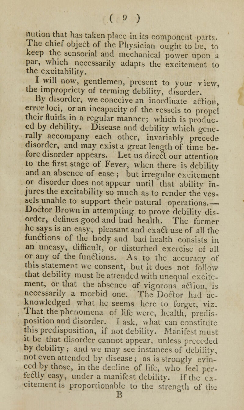 nution that has taken place in its component parts. The chief objeft of the Physician ought to be, to keep the sensorial and mechanical power upon a par, which necessarily adapts the excitement to the excitability. I will now, gentlemen, present to your view, the impropriety of terming debility, disorder. By disorder, we conceive an inordinate action, error loci, or an incapacity of the vessels to propel their fluids in a regular manner; which is produc- ed by debility. Disease and debility which gene- rally accompany each other, invariably precede disorder, and may exist a great length of time be- fore disorder appears. Let us direct our attention to the first stage of Fever, when there is debility and an absence of ease ; but irregular excitement or disorder does not appear until that ability in- jures the excitability so much as to render the ves- sels unable to support their natural operations.— Doctor Brown in attempting to prove debility dis- order, defines good and bad health. The former he says is an easy, pleasant and exact use of all the functions of the body and bad health consists in an uneasy, difficult, or disturbed exercise of all or any of the functions. As to the accuracy of this statement we consent, but it does not follow that debility must be attended with unequal excite- ment, or that the absence of vigorous a&ion, is necessarily a morbid one. The Doftor had ac- knowledged what he seems here to forget, viz. That the phenomena of life were, health, predis- position and disorder. I ask, what can constitute this predisposition, if not debility. Manifest must it be that disorder cannot appear, unless preceded by debility ,• and we may see instances of debility, not even attended by disease ; as is strongly evin- ced by those, in the decline of life, who feel per- fectly easy, under a manifest debility. If the ex- citement is proportionable to the strength of the B