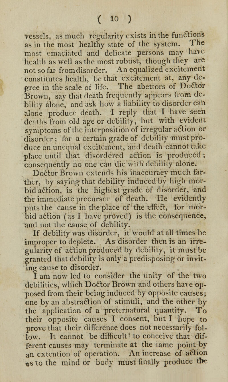 vessels, as much regularity exists iri the functions as in the most healthy state of the system. The most emaciated and delicate persons may have health as well as the most robust, though they are not so far from disorder. An equalized excitement constitutes health, be that excitement at, any de- gree in the scale of life. The abettors of Doctor Brown, say that death frequently appears from de- bility alone, and ask how a liability to disorder can alone produce death. I reply that I have seen deaths from old age or debility, but with evident symptoms of the interposition of irregular action or disorder ; for a certain grade of debility must pro- duce an unequal excitement, and death cannot take place until that disordered action is produced ; consequently no one can die wuh debility alone. Doctor Brown extends his inaccuraey much far- ther, by saying that debility induced by high mor- bid action, is the highest grade of disorder, and the immediate precursor of death. He evidently puts the cause in the place of the effect, for mor- bid action (as I have proved) is the consequence, and not the cause of debility. If debility was disorder, it would at all times be improper to deplete. As disorder then is an irre- gularity of action produced by debility, it must be granted that debility is only a predisposing or invit- ing cause to disorder. I am now led to consider the unity of the two debilities, which Doctor Brown and others have op- posed from their being induced by opposite causes; one by an abstraction of stimuli, and the other by the application of a preternatural quantity. To their opposite causes I consent, but I hope to prove that their difference does not necessarily fol- low. It cannot be difficult to conceive that dif- ferent causes may terminate at the same point by an extention of operation. An increase of action as to the mind or body must finally produce tfte