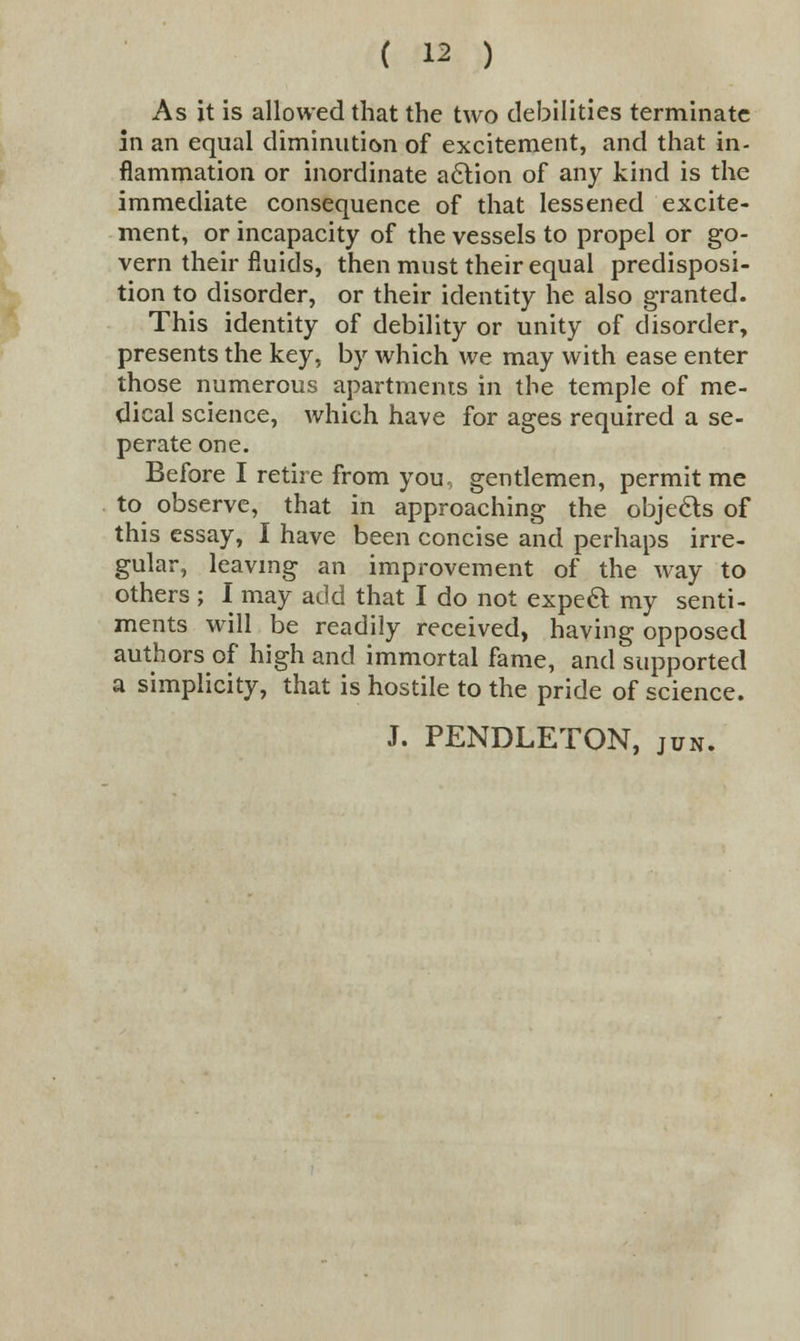 . As it is allowed that the two debilities terminate in an equal diminution of excitement, and that in- flammation or inordinate action of any kind is the immediate consequence of that lessened excite- ment, or incapacity of the vessels to propel or go- vern their fluids, then must their equal predisposi- tion to disorder, or their identity he also granted. This identity of debility or unity of disorder, presents the key, by which we may with ease enter those numerous apartments in the temple of me- dical science, which have for ages required a se- perate one. Before I retire from you, gentlemen, permit me to observe, that in approaching the objects of this essay, I have been concise and perhaps irre- gular, leaving an improvement of the way to others ; I may add that I do not expect my senti- ments will be readily received, having opposed authors of high and immortal fame, and supported a simplicity, that is hostile to the pride of science. J. PENDLETON, jun.