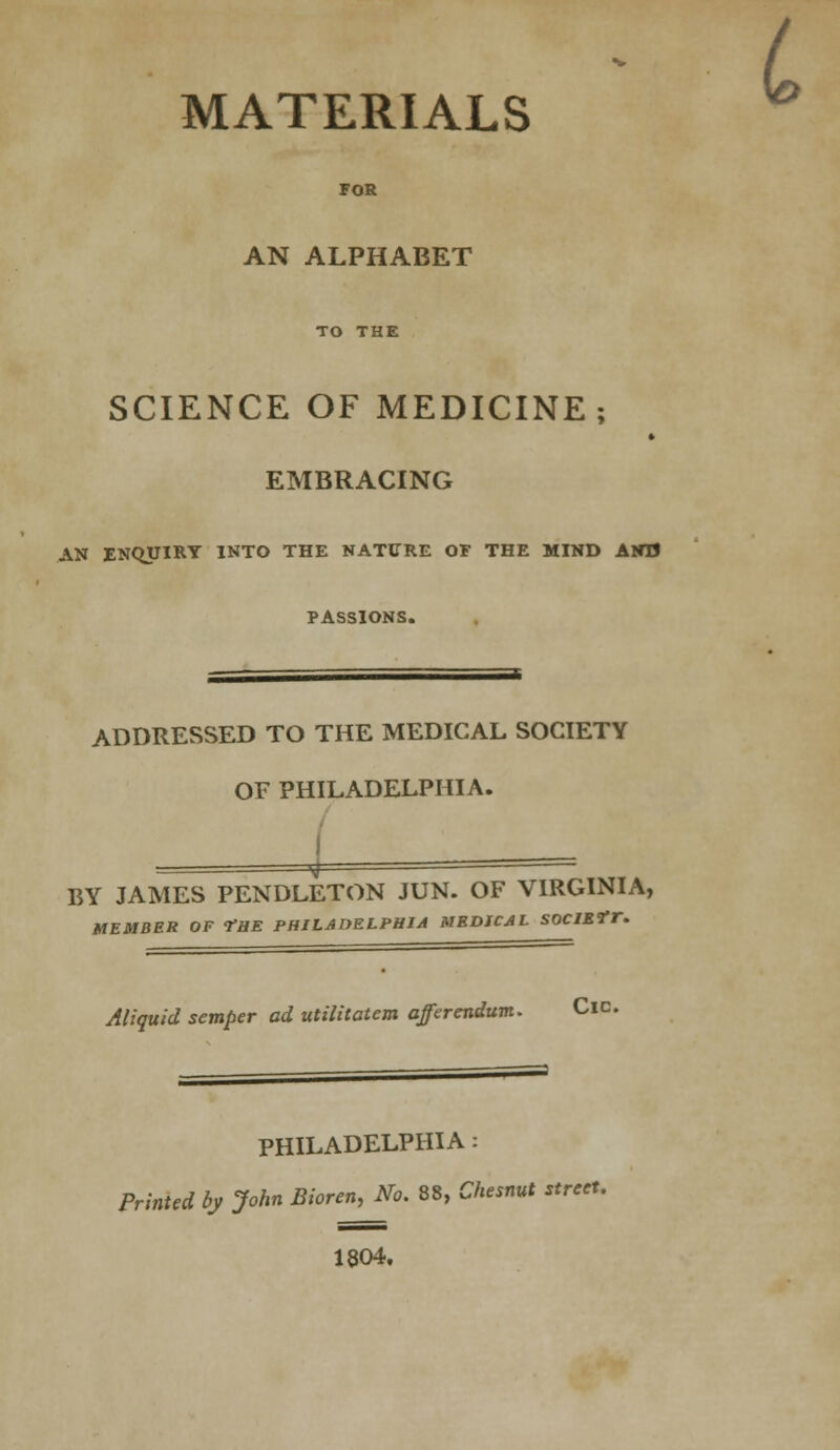 - L MATERIALS FOR AN ALPHABET TO THE SCIENCE OF MEDICINE; » EMBRACING AN ENQUIRY INTO THE NATURE OF THE MIND AND PASSIONS. ADDRESSED TO THE MEDICAL SOCIETY OF PHILADELPHIA. BY JAMES PENDLETON JUN. OF VIRGINIA, MEMBER OF THE PHILADELPHIA MEDICAL SOClEtT. Aliquid semper ad utilitatem afferendum. Cic. PHILADELPHIA: Printed by John Bioren, No. 88, Chesnut street. 1804.