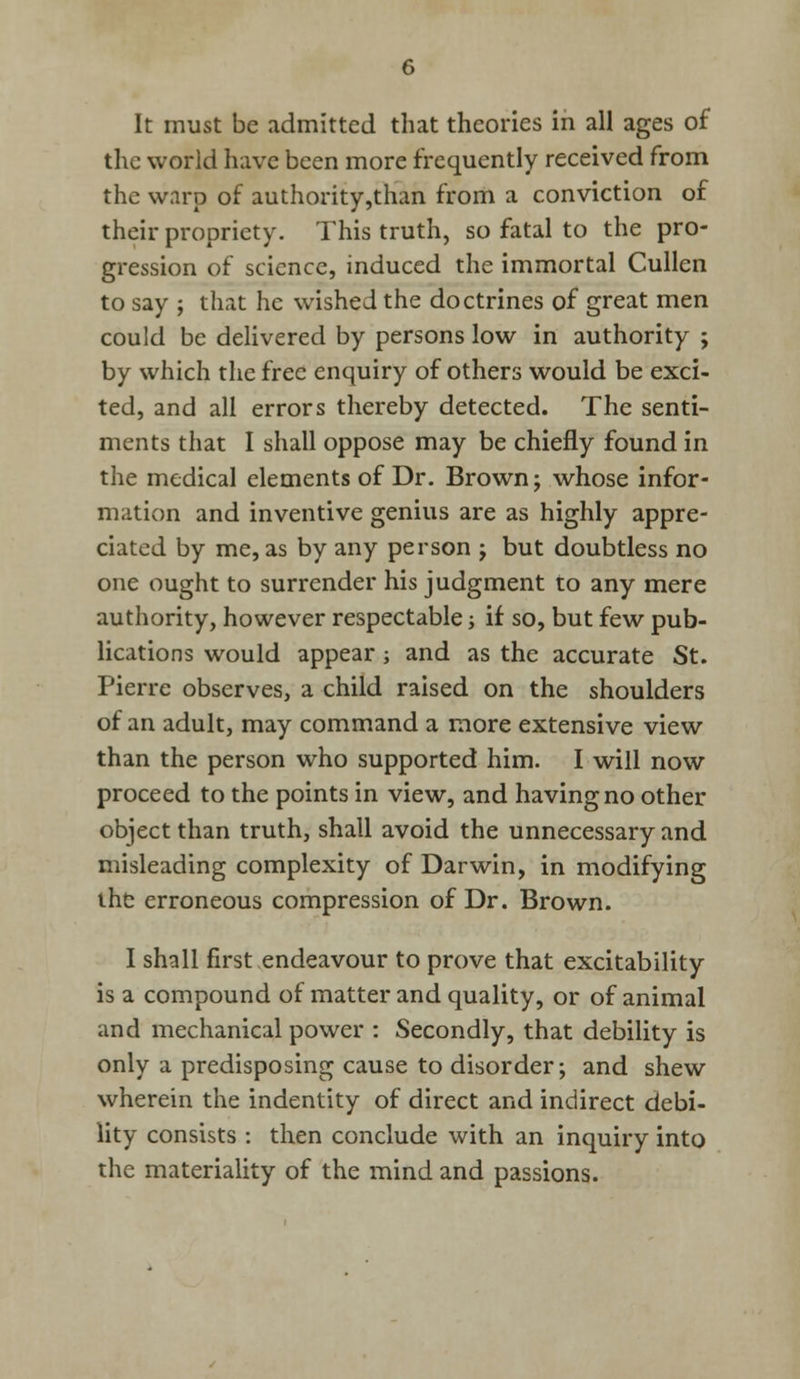 It must be admitted that theories in all ages of the world have been more frequently received from the warp of authority,than from a conviction of their propriety. This truth, so fatal to the pro- gression of science, induced the immortal Cullen to say ; that he wished the doctrines of great men could be delivered by persons low in authority ; by which the free enquiry of others would be exci- ted, and all errors thereby detected. The senti- ments that I shall oppose may be chiefly found in the medical elements of Dr. Brown; whose infor- mation and inventive genius are as highly appre- ciated by me, as by any person ; but doubtless no one ought to surrender his judgment to any mere authority, however respectable; if so, but few pub- lications would appear; and as the accurate St. Pierre observes, a child raised on the shoulders of an adult, may command a more extensive view than the person who supported him. I will now proceed to the points in view, and having no other object than truth, shall avoid the unnecessary and misleading complexity of Darwin, in modifying the erroneous compression of Dr. Brown. I shall first endeavour to prove that excitability is a compound of matter and quality, or of animal and mechanical power : Secondly, that debility is only a predisposing cause to disorder; and shew wherein the indentity of direct and indirect debi- lity consists : then conclude with an inquiry into the materiality of the mind and passions.