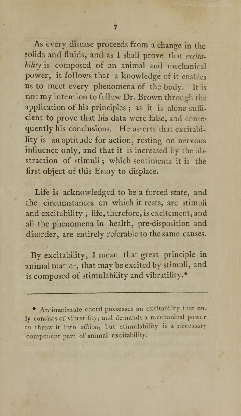 As every disease proceeds from a change in the solids and fluids, and as I shall prove that excita- bility \s composed of an animal and mechanical power, it follows that a knowledge of it enables us to meet every phenomena of the body. It is not my intention to follow Dr. Brown through the application of his principles; a^ it i5 alone suffi- cient to prove that his data were false, and con e- quently his conclusions. He asserts that excitabi- lity is an aptitude for action, resting on nervous influence only, and that it is increased by the ab- straction of stimuli; which sentiments it is the first object of this Essay to displace. Life is acknowledged to be a forced state, and the circumstances on which it rests, are stimuli and excitability j life, therefore, is excitement, and all the phenomena in health, pre-disposition and disorder, are entirely referable to the same causes. By excitability, I mean that great principle in animal matter, that may be excited by stimuli, and is composed of stimulability and vibratility.* * An inanimate chord possesses an excitability that on- ly consists of vibratility, and demands a mechanical power to throw it into aclion, but stimulability is a necessary component part of animal excitability.