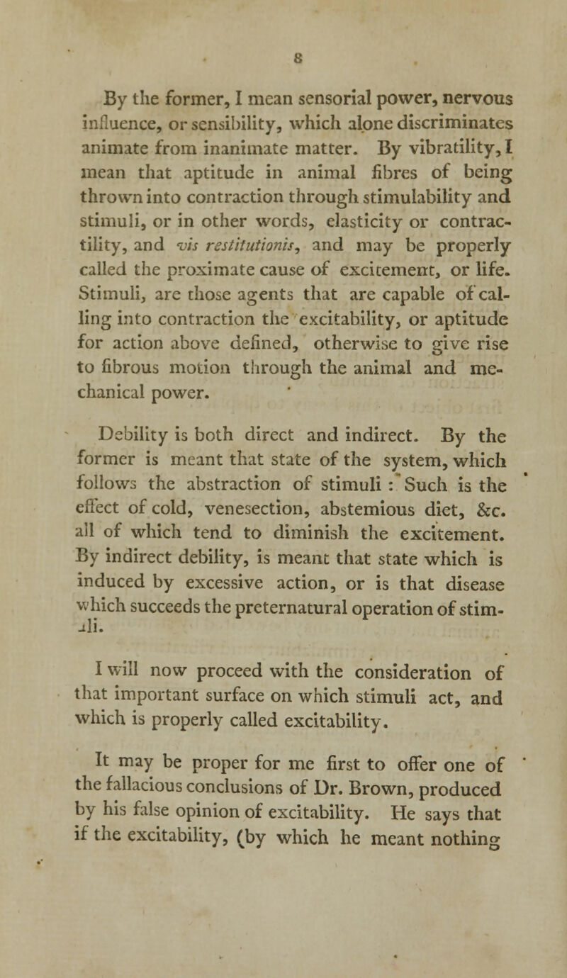 By the former, I mean sensorial power, nervous influence, or sensibility, which alone discriminates animate from inanimate matter. By vibratility, I mean that aptitude in animal fibres of being thrown into contraction through stimulability and stimuli, or in other words, elasticity or contrac- tility, and vh restitut'wnis, and may be properly called the proximate cause of excitement, or life. Stimuli, are those agents that are capable of cal- ling into contraction the excitability, or aptitude for action above defined, otherwise to give rise to fibrous motion through the animal and me- chanical power. Debility is both direct and indirect. By the former is meant that state of the system, which follows the abstraction of stimuli : Such is the effect of cold, venesection, abstemious diet, &c. all of which tend to diminish the excitement. By indirect debility, is meant that state which is induced by excessive action, or is that disease which succeeds the preternatural operation of stim- uli. I will now proceed with the consideration of that important surface on which stimuli act, and which is properly called excitability. It may be proper for me first to offer one of the fallacious conclusions of Dr. Brown, produced by his false opinion of excitability. He says that if the excitability, (by which he meant nothing