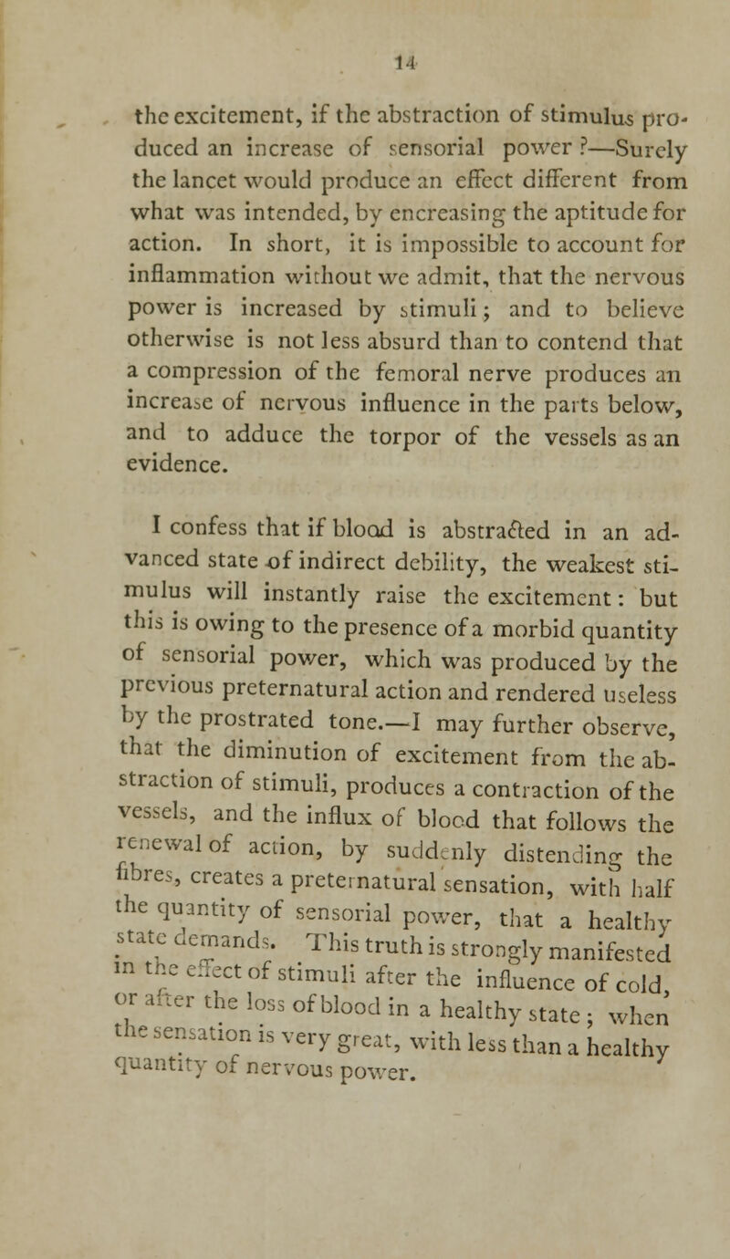 the excitement, if the abstraction of stimulus pro- duced an increase of sensorial power ?—Surely the lancet would produce an effect different from what was intended, by encreasing the aptitude for action. In short, it is impossible to account for inflammation without we admit, that the nervous power is increased by stimuli; and to believe otherwise is not less absurd than to contend that a compression of the femoral nerve produces an increase of nervous influence in the parts below, and to adduce the torpor of the vessels as an evidence. I confess that if blood is abstra&ed in an ad- vanced state of indirect debility, the weakest sti- mulus will instantly raise the excitement: but this is owing to the presence of a morbid quantity of sensorial power, which was produced by the previous preternatural action and rendered useless by the prostrated tone.—I may further observe, that the diminution of excitement from the ab- straction of stimuli, produces a contraction of the vessels, and the influx of blood that follows the renewal of action, by suddenly distending the fibres, creates a preternatural sensation, with half the quantity of sensorial power, that a healthy state demands. This truth is strongly manifested m the effect of stimuli after the influence of cold or after the loss of blood in a healthy state : when the sensation is very great, with less than a healthy quantity of nervous power.