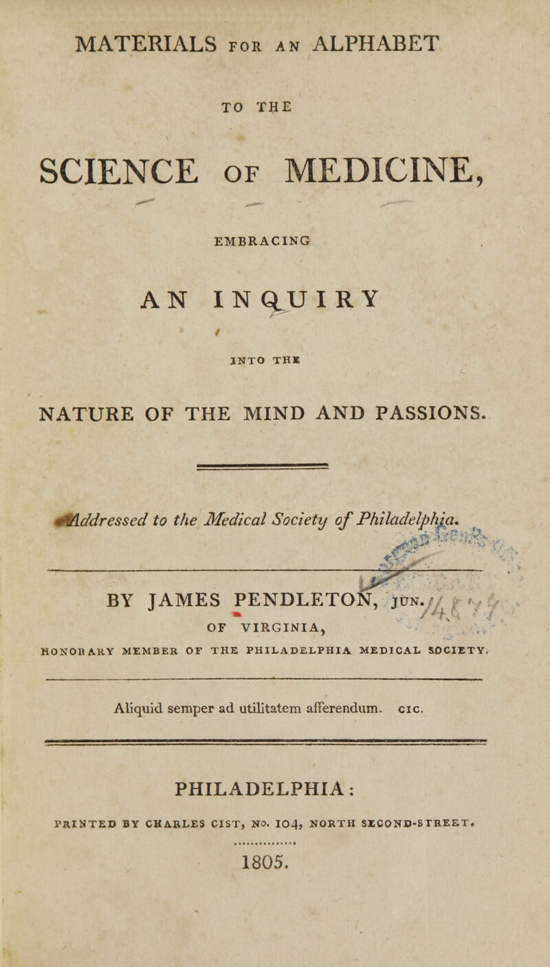 MATERIALS for an ALPHABET TO THE SCIENCE of MEDICINE, EMBRACING AN IN GtU I R Y INTO THE NATURE OF THE MIND AND PASSIONS. Hflddressed to the Medical Society of Philadelphia* ■ * Vi ■' £;■ BY JAMES PENDLETON, 'jun.// OF VIRGINIA, HONORARY MEMBER OF THE PHILADELPHIA MEDICAL SOCIETY. Aliquid semper ad utilitatem afFerendum. cic. PHILADELPHIA: PRINTED BY CHARLES CIST, NO. 104, NORTH SECOND-STREET, 1805.