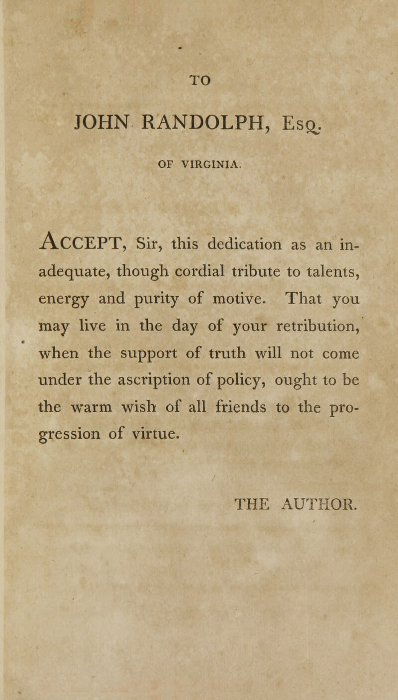 TO JOHN RANDOLPH, Esq, OF VIRGINIA. ACCEPT, Sir, this dedication as an in- adequate, though cordial tribute to talents, energy and purity of motive. That you may live in the day of your retribution, when the support of truth will not come under the ascription of policy, ought to be the warm wish of all friends to the pro- gression of virtue. THE AUTHOR.