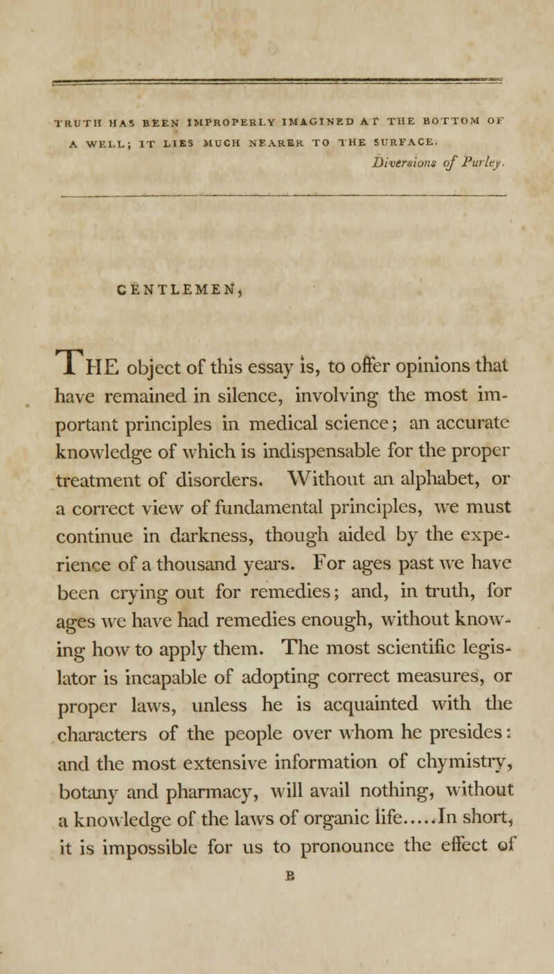 TRUTH HAS BEEN IMPROPERLY IMAGINED AT THE BOTTOM OF A WELL; IT LIES MUCH NEARER TO THE SURFACE. Diversions of Purity ■ GENTLEMEN, 1 HE object of this essay is, to offer opinions that have remained in silence, involving the most im- portant principles in medical science; an accurate knowledge of which is indispensable for the proper treatment of disorders. Without an alphabet, or a correct view of fundamental principles, we must continue in darkness, though aided by the expe- rience of a thousand years. For ages past we have been crying out for remedies; and, in truth, for ages we have had remedies enough, without know- ing how to apply them. The most scientific legis- lator is incapable of adopting correct measures, or proper laws, unless he is acquainted with the characters of the people over whom he presides: and the most extensive information of chymistry, botany and pharmacy, will avail nothing, without a knowledge of the laws of organic life.....In short, it is impossible for us to pronounce the effect of