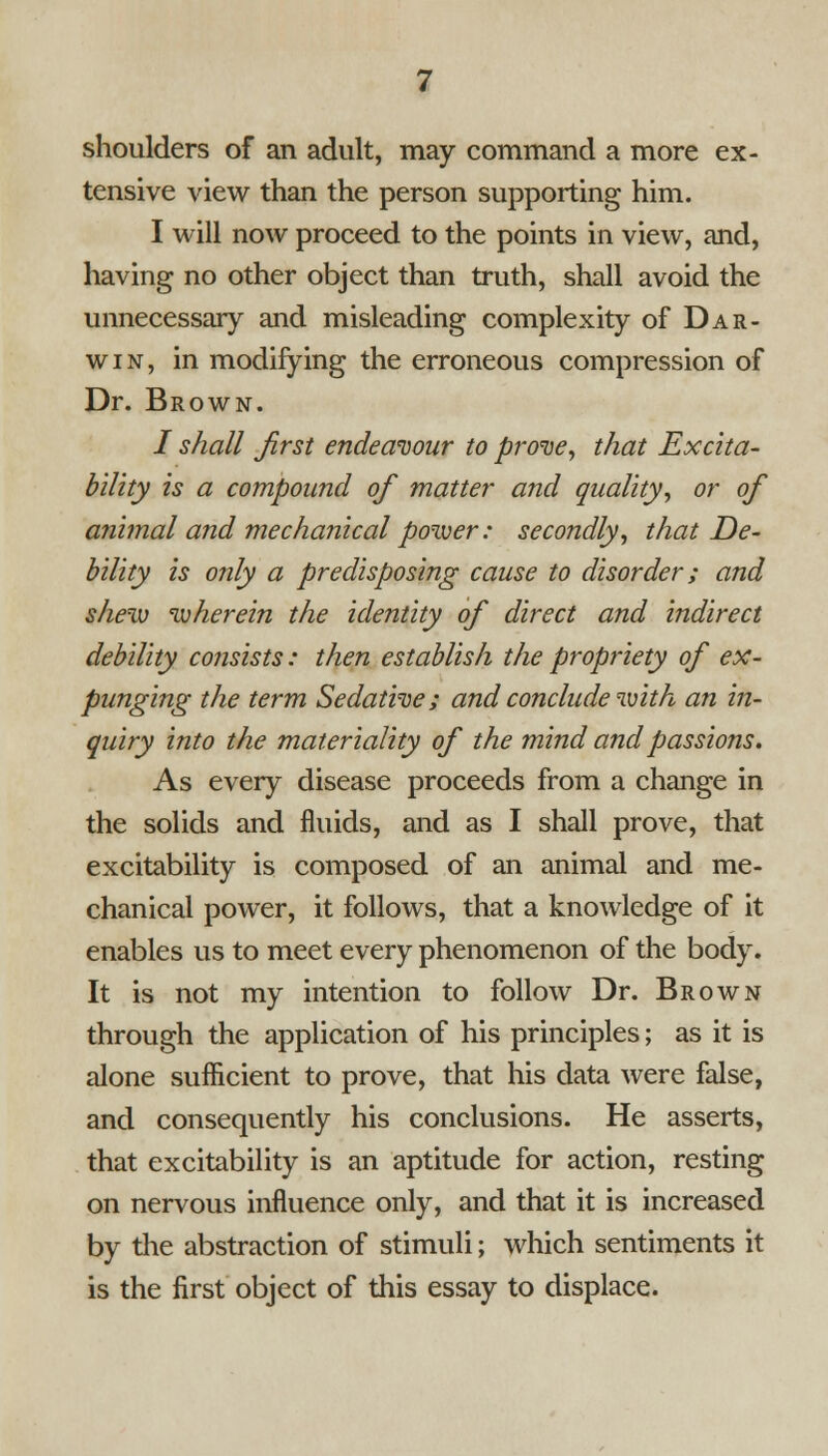 shoulders of an adult, may command a more ex- tensive view than the person supporting him. I will now proceed to the points in view, and, having no other object than truth, shall avoid the unnecessary and misleading complexity of Dar- win, in modifying the erroneous compression of Dr. Brown. / shall first endeavour to prove, that Excita- bility is a compound of matter and quality, or of animal and mechanical power: secondly, that De- bility is only a predisposing cause to disorder; and shew wherein the identity of direct and indirect debility co?isists: then establish the propriety of ex- punging the term Sedative; and conclude with an in- quiry into the materiality of the mind and passions. As every disease proceeds from a change in the solids and fluids, and as I shall prove, that excitability is composed of an animal and me- chanical power, it follows, that a knowledge of it enables us to meet every phenomenon of the body. It is not my intention to follow Dr. Brown through the application of his principles; as it is alone suflicient to prove, that his data were false, and consequently his conclusions. He asserts, that excitability is an aptitude for action, resting on nervous influence only, and that it is increased by the abstraction of stimuli; which sentiments it is the first object of this essay to displace.