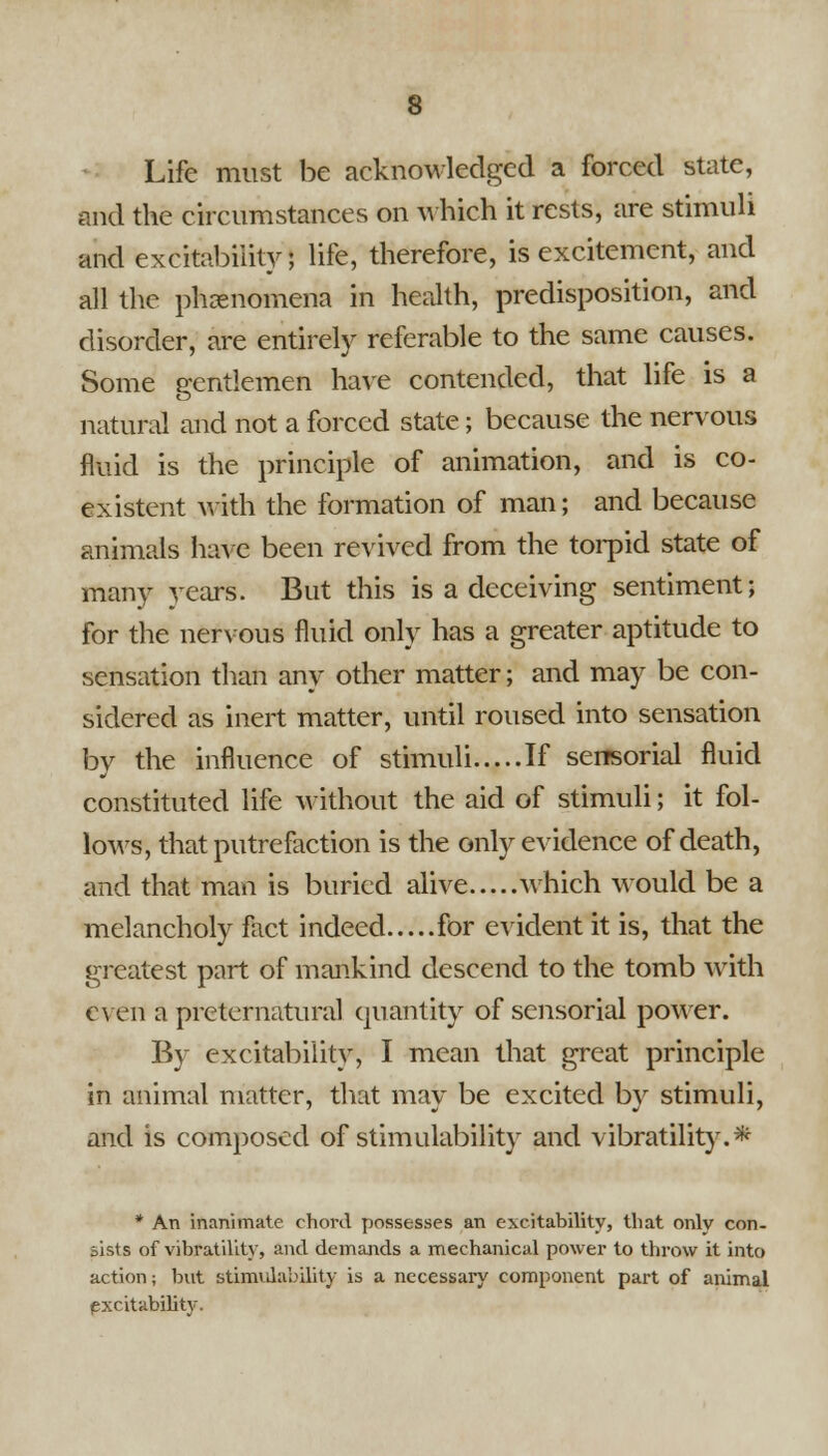 Life must be acknowledged a forced state, and the circumstances on which it rests, are stimuli and excitability; life, therefore, is excitement, and all the phenomena in health, predisposition, and disorder, are entirely referable to the same causes. Some gentlemen have contended, that life is a natural and not a forced state; because the nervous fluid is the principle of animation, and is co- existent with the formation of man; and because animals have been revived from the torpid state of many years. But this is a deceiving sentiment; for the nervous fluid only has a greater aptitude to sensation than any other matter; and may be con- sidered as inert matter, until roused into sensation by the influence of stimuli If sensorial fluid constituted life without the aid of stimuli; it fol- lows, that putrefaction is the only evidence of death, and that man is buried alive M;hich would be a melancholy fact indeed for evident it is, that the greatest part of mankind descend to the tomb with even a preternatural quantity of sensorial power. By excitability, I mean that great principle in animal matter, that may be excited by stimuli, and is composed of stimulability and vibratility.* * An inanimate chord possesses an excitability, that only con- sists of vibratility, and demands a mechanical power to throw it into action; but stimulability is a necessary component part of animal (Excitability.