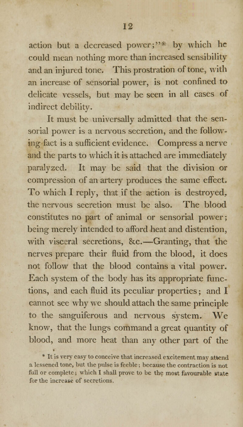 action but a decreased power;* by which he could mean nothing more than increased sensibility and an injured tone. This prostration of tone, with an increase of sensorial power, is not confined to delicate vessels, but may be seen in all cases of indirect debility. It must be universally admitted that the sen- sorial power is a nervous secretion, and the follow- ing fact is a sufficient evidence. Compress a nerve and the parts to which it is attached are immediately paralyzed. It may be said that the division or compression of an artery produces the same effect. To which I reply, that if the action is destroyed, the nervous secretion must be also. The blood constitutes no part of animal or sensorial power; being merely intended to afford heat and distention, with visceral secretions, &c.—Granting, that the nerves prepare their fluid from the blood, it does not follow that the blood contains a vital power. Each system of the body has its appropriate func- tions, and each fluid its peculiar properties; and I cannot see why we should attach the same principle to the sanguiferous and nervous system. We know, that the lungs command a great quantity of blood, and more heat than any other part of the « * It is very easy to conceive that increased excitement may attend a lessened tone, but the pulse is feeble; because the contraction is not full or complete; which I shall prove to be the most favourable state for the increase of secretions.