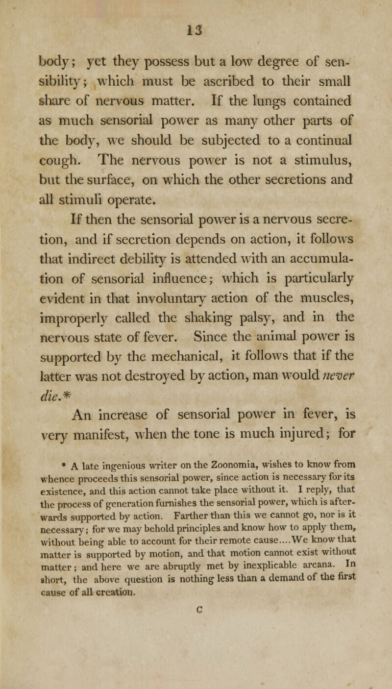 body; yet they possess but a low degree of sen- sibility; which must be ascribed to their small share of nervous matter. If the lungs contained as much sensorial power as many other parts of the body, we should be subjected to a continual cough. The nervous power is not a stimulus, but the surface, on which the other secretions and all stimuli operate. If then the sensorial power is a nervous secre- tion, and if secretion depends on action, it follows that indirect debility is attended with an accumula- tion of sensorial influence; which is particularly evident in that involuntary action of the muscles, improperly called the shaking palsy, and in the nervous state of fever. Since the animal power is supported by the mechanical, it follows that if the latter was not destroyed by action, man would never cite.* An increase of sensorial power in fever, is very manifest, when the tone is much injured; for * A late ingenious writer on the Zoonomia, wishes to know from whence proceeds this sensorial power, since action is necessary for its existence, and this action cannot take place without it. I reply, that the process of generation furnishes the sensorial power, which is after- wards supported by action. Farther than this we cannot go, nor is it necessary; for we may behold principles and know how to apply them, without being able to account for their remote cause....We know that matter is supported by motion, and that motion cannot exist without matter; and here we are abruptly met by inexplicable arcana. In short, the above question is nothing less than a demand of the first cause of all creation.