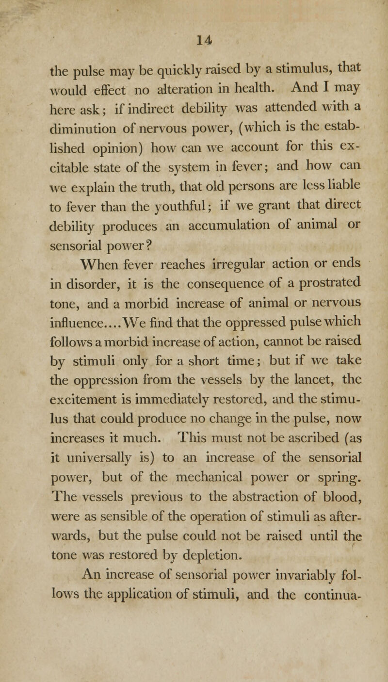 the pulse may be quickly raised by a stimulus, that would effect no alteration in health. And I may here ask; if indirect debility was attended with a diminution of nervous power, (which is the estab- lished opinion) how can Ave account for this ex- citable state of the system in fever; and how can we explain the truth, that old persons are less liable to fever than the youthful J if we grant that direct debility produces an accumulation of animal or sensorial power? When fever reaches irregular action or ends in disorder, it is the consequence of a prostrated tone, and a morbid increase of animal or nervous influence.... We find that the oppressed pulse which follows a morbid increase of action, cannot be raised by stimuli only for a short time; but if we take the oppression from the vessels by the lancet, the excitement is immediately restored, and the stimu- lus that could produce no change in the pulse, now increases it much. This must not be ascribed (as it universally is) to an increase of the sensorial power, but of the mechanical power or spring. The vessels previous to the abstraction of blood, were as sensible of the operation of stimuli as after- wards, but the pulse could not be raised until the tone was restored by depletion. An increase of sensorial power invariably fol- lows the application of stimuli, and the continua-