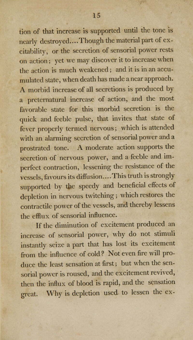 tion of that increase is supported until the tone is nearly destroyed....Though the material part of ex- citability, or the secretion of sensorial power rests on action; yet we may discover it to increase when the action is much weakened; and it is in an accu- mulated state, when death has made a near approach. A morbid increase of all secretions is produced by a preternatural increase of action, and the most favorable state for this morbid secretion is the quick and feeble pulse, that invites that state of fever properly termed nervous; which is attended with an alarming secretion of sensorial power and a prostrated tone. A moderate action supports the secretion of nervous power, and a feeble and im- perfect contraction, lessening the resistance of the vessels, favours its diffusion....This truth is strongly supported by the speedy and beneficial effects of depletion in nervous twitching ; which restores the contractile power of the vessels, and thereby lessens the efflux of sensorial influence. If the diminution of excitement produced an increase of sensorial power, why do not stimuli instantly seize a part that has lost its excitement from the influence of cold? Not even fire will pro- duce the least sensation at first; but when the sen- sorial power is roused, and the excitement revived, then the influx of blood is rapid, and the sensation great. Why is depletion used to lessen the ex-