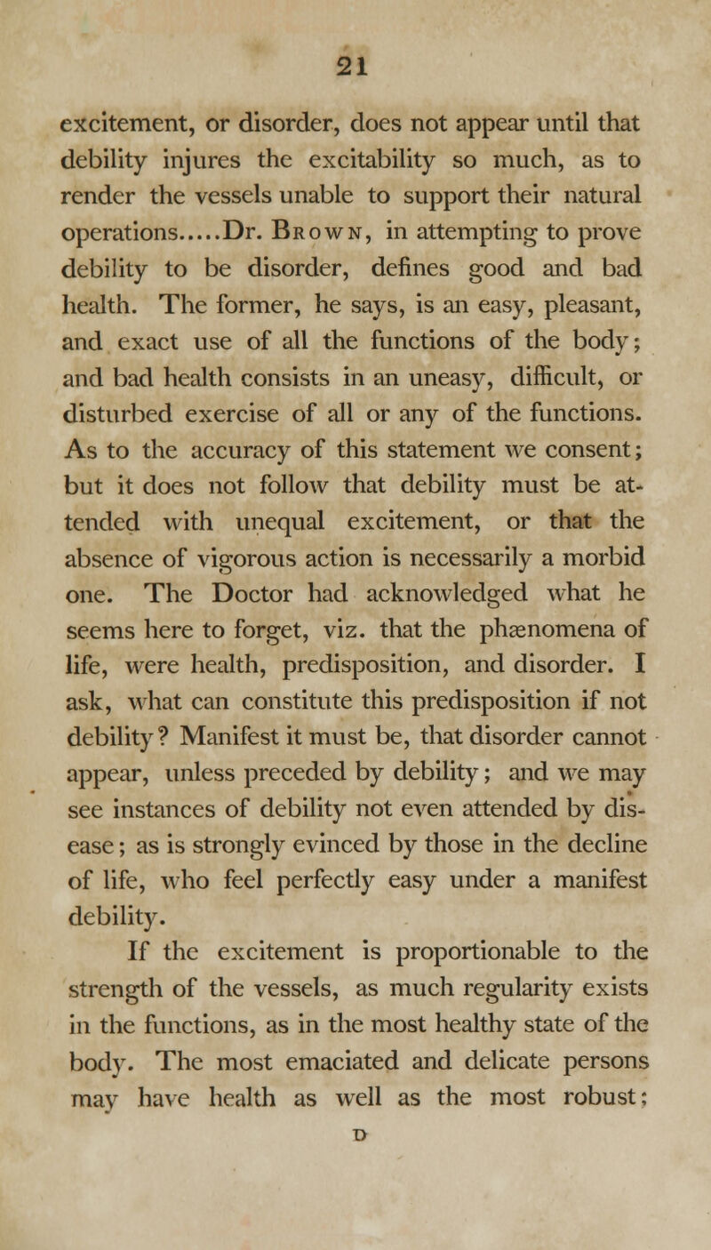 excitement, or disorder, does not appear until that debility injures the excitability so much, as to render the vessels unable to support their natural operations Dr. Brown, in attempting to prove debility to be disorder, defines good and bad health. The former, he says, is an easy, pleasant, and exact use of all the functions of the body; and bad health consists in an uneasy, difficult, or disturbed exercise of all or any of the functions. As to the accuracy of this statement we consent; but it does not follow that debility must be at- tended with unequal excitement, or that the absence of vigorous action is necessarily a morbid one. The Doctor had acknowledged what he seems here to forget, viz. that the phenomena of life, were health, predisposition, and disorder. I ask, what can constitute this predisposition if not debility ? Manifest it must be, that disorder cannot appear, unless preceded by debility; and we may see instances of debility not even attended by dis- ease ; as is strongly evinced by those in the decline of life, who feel perfectly easy under a manifest debility. If the excitement is proportionable to the strength of the vessels, as much regularity exists in the functions, as in the most healthy state of the body- The most emaciated and delicate persons may have health as well as the most robust;