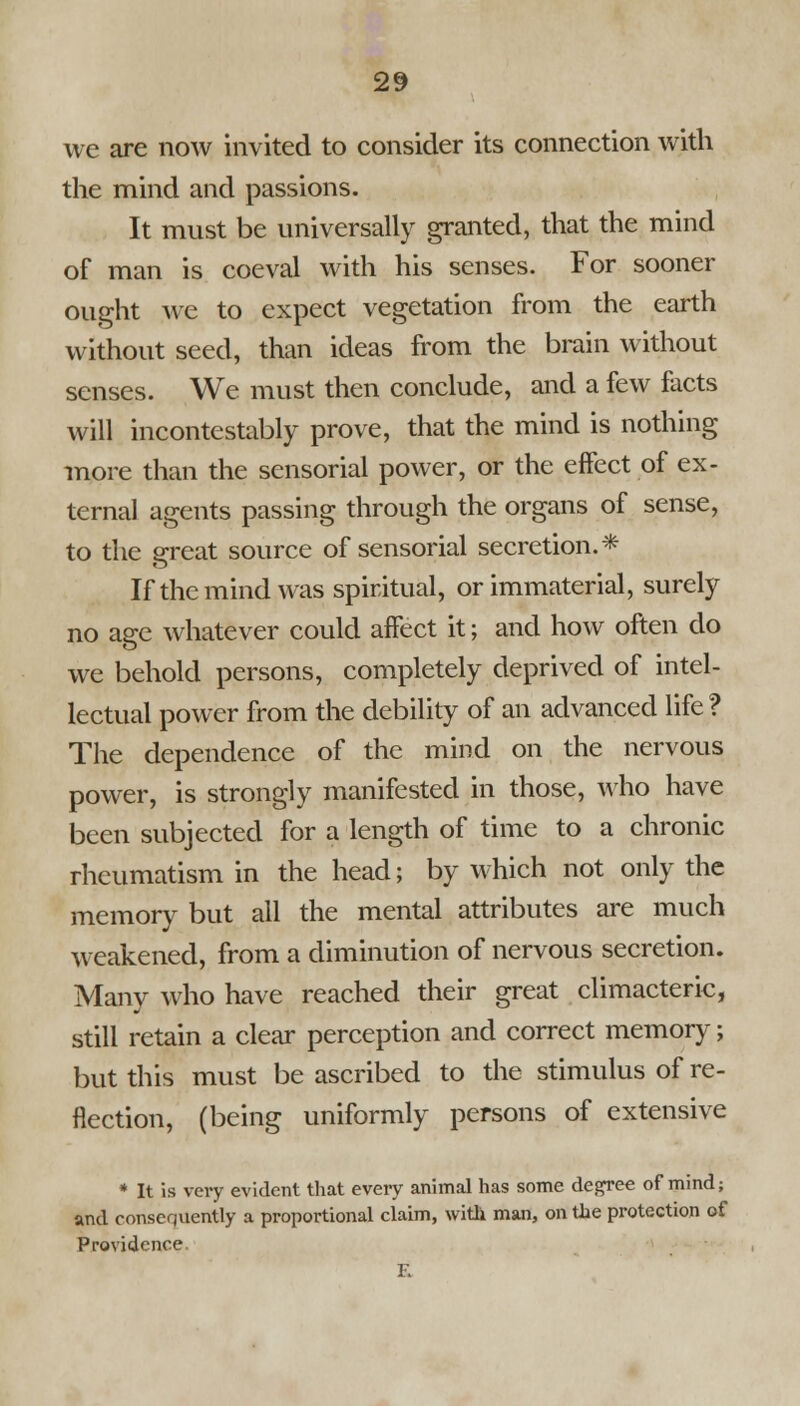 we are now invited to consider its connection with the mind and passions. It must be universally granted, that the mind of man is coeval with his senses. For sooner ought Ave to expect vegetation from the earth without seed, than ideas from the brain without senses. We must then conclude, and a few facts will incontestably prove, that the mind is nothing more than the sensorial power, or the effect of ex- ternal agents passing through the organs of sense, to the great source of sensorial secretion.* If the mind was spiritual, or immaterial, surely no age whatever could affect it; and how often do we behold persons, completely deprived of intel- lectual power from the debility of an advanced life ? The dependence of the mind on the nervous power, is strongly manifested in those, who have been subjected for a length of time to a chronic rheumatism in the head; by which not only the memory but all the mental attributes are much weakened, from a diminution of nervous secretion. Manv who have reached their great climacteric, still retain a clear perception and correct memory; but this must be ascribed to the stimulus of re- flection, (being uniformly persons of extensive * It is very evident that every animal has some degree of mind; and consequently a proportional claim, with man, on the protection of Providence F.