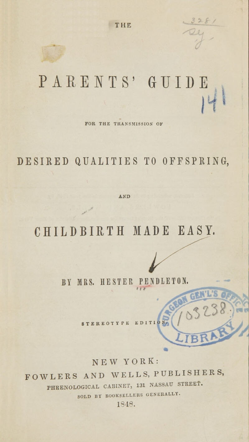 THE ^ PARENTS' GUIDE I FOR THE TRANSMISSION OF DESIRED QUALITIES TO OFFSPRING, CHILDBIRTH MADE EASY, BY MRS. HESTER PENDLETON. STEREOTYPE EDIT1 NEW YORK: FOWLERS AND WELLS, PUBLISHERS, PHRENOLOGICAL CABINET, 131 NASSAU STKEEt. SOLD BY BOOKSELLERS GENERALLY. 1948.