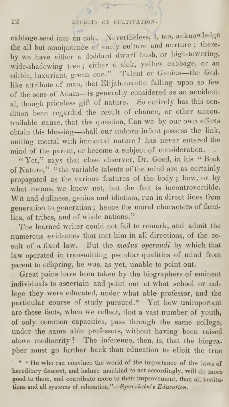 cabbage-seed into an oak. Nevertheless, I, too, acknowledge the all but omnipotence of early culture and nurture ; there- by we have either a doddard dwarf bush, or high-towering, wide-shadowing tree ; either a sick, yellow cabbage, or an edible, luxuriant, green one. Talent or Genius—the God- like attribute of man, that Elijah-mantle falling upon so few of the sons of Adam—is generally considered as an accident- al, though priceless gift of nature. So entirely has this con- dition been regarded the result of chance, or other uncon- trollable cause, that the question, Can we by our own efforts obtain this blessing—shall our unborn infant possess the link, unitino- mortal with immortal nature ? has never entered the mind of the parent, or become a subject of consideration.  Yet, says that close observer, Dr. Good, in his  Book of Nature, the variable talents of the mind are as certainly propagated as the various features of the body ; how, or by what means, we know not, but the fact is incontrovertible. Wit and dullness, genius and idiotism, run in direct lines from generation to generation ; hence the moral characters of fami- lies, of tribes, and of whole nations. The learned writer could not fail to remark, and admit the numerous evidences that met him in all directions, of the re- sult of a fixed law. But the modus operandi by which that law operated in transmitting peculiar qualities of mind from parent to offspring, he was, as yet, unable to point out. Great pains have been taken by the biographers of eminent individuals to ascertain and point out at what school or col- lege they were educated, under what able professor, and the particular course of study pursued.* Yet how unimportant are these facts, when we reflect, that a vast number of youth, of only common capacities, pass through the same college, under the same able professors, without having been raised above mediocrity ? The inference, then, is, that the biogra- pher must go further back than education to elicit the true *  He who can convince the world of the importance of the laws of hereditary descent, and induce mankind to act accordingly, will do more good to them, and contribute more to their improvement, than all institu- tions and all systems of education.—Spurzheim's Education.