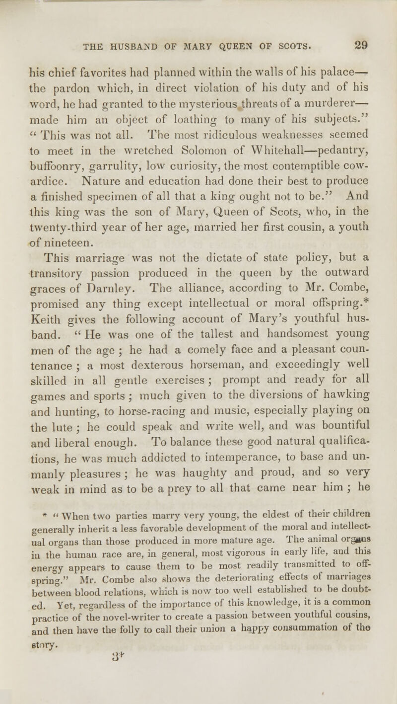 his chief favorites had planned within the walls of his palace— the pardon which, in direct violation of his duty and of his word, he had granted to the mysterious threats of a murderer— made him an object of loathing to many of his subjects.  This was not all. The most ridiculous weaknesses seemed to meet in the wretched Solomon of Whitehall—pedantry, bufFoonry, garrulity, low curiosity, the most contemptible cow- ardice. Nature and education had done their best to produce a finished specimen of all that a king ought not to be. And this king was the son of Mary, Queen of Scots, who, in the twenty-third year of her age, married her first cousin, a youth of nineteen. This marriage was not the dictate of state policy, but a transitory passion produced in the queen by the outward graces of Darnley. The alliance, according to Mr. Combe, promised any thing except intellectual or moral offspring.* Keith gives the following account of Mary's youthful hus- band.  He was one of the tallest and handsomest young men of the age ; he had a comely face and a pleasant coun- tenance ; a most dexterous horseman, and exceedingly well skilled in all gentle exercises ; prompt and ready for all games and sports ; much given to the diversions of hawking and hunting, to horse-racing and music, especially playing on the lute ; he could speak and write well, and was bountiful and liberal enough. To balance these good natural qualifica- tions, he was much addicted to intemperance, to base and un- manly pleasures ; he was haughty and proud, and so very weak in mind as to be a prey to all that came near him ; he *  When two parties marry very young, the eldest of their children generally inherit a less favorable development of the moral and intellect- ual organs than those produced in more mature age. The animal organs in the human race are, in general, most vigorous in early life, and this energy appears to cause them to be most readily transmitted to off- spring. Mr. Combe also shows the deteriorating effects of marriages between blood relations, which is now too well established to be doubt- ed. Yet, regardless of the importance of this knowledge, it is a common practice of the novel-writer to create a passion between youthful cousins, and then have the folly to call their union a happy consummation of tho story. 3+