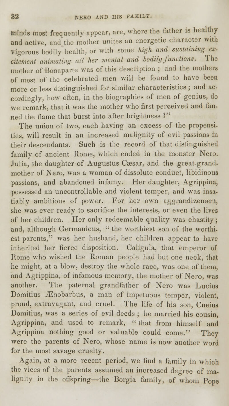 minds most frequently appear, are, where the father is healthy and active, and the mother unites an energetic character with vigorous bodily health, or with some high and sustaining^ ex- citement animating all her menial and bodily functions. The mother of Bonaparte was of this description ; and the mothers of most of the celebrated men will be found to have been more or less distinguished for similar characteristics; and ac- cordingly, how often, in the biographies of men of genius, do we remark, that it was the mother who first perceived and fan- ned the flame that burst into after brightness ? The union of two, each having an excess of the propensi- ties, will result in an increased malignity of evil passions in their descendants. Such is the record of that distinguished family of ancient Rome, which ended in the monster Nero. Julia, the daughter of Augustus Csesar, and the great-grand- mother of Nero, was a woman of dissolute conduct, libidinous passions, and abandoned infamy. Her daughter, Agrippina, possessed an uncontrollable and violent temper, and was insa- tiably ambitious of power. For her own aggrandizement, she was ever ready to sacrifice the interests, or even the lives of her children. Her only redeemable quality was chastity; and, although Germanicus,  the worthiest son of the worthi- est parents, was her husband, her children appear to have inherited her fierce disposition. Caligula, that emperor of Home who wished the Roman people had but one neck, that he might, at a blow, destroy the whole race, was one of them, and Agrippina, of infamous memory, the mother of Nero, was another. The paternal grandfather of Nero was Lucius Domitius iEnobarbus, a man of impetuous temper, violent, proud, extravagant, and cruel. The life of his son, Cneius Domitius, was a series of evil deeds ; he married his cousin, Agrippina, and used to remark,  that from himself and Agrippina nothing good or valuable could come. They were the parents of Nero, whose name is now another word for the most savage cruelty. Again, at a more recent period, we find a family in which the vices of the parents assumed an increased decree of ma- lignity in the offspring—the Borgia family, of whom Pope