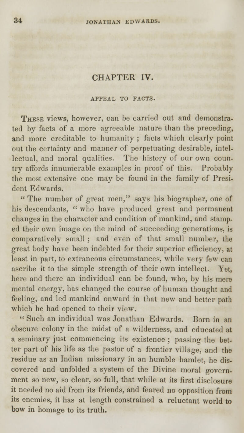 CHAPTER IV. APPEAL TO FACTS. These views, however, can be carried out and demonstra- ted by facts of a more agreeable nature than the preceding, and more creditable to humanity ; facts which clearly point out the certainty and manner of perpetuating desirable, intel- lectual, and moral qualities. The history of our own coun- try affords innumerable examples in proof of this. Probably the most extensive one may be found in the family of Presi- dent Edwards.  The number of great men, says his biographer, one of his descendants,  who have produced great and permanent changes in the character and condition of mankind, and stamp- ed their own image on the mind of succeeding generations, is comparatively small ; and even of that small number, the great body have been indebted for their superior efficiency, at least in part, to extraneous circumstances, while very few can ascribe it to the simple strength of their own intellect. Yet, here and there an individual can be found, who, by his mere mental energy, has changed the course of human thought and feeling, and led mankind onward in that new and better path which he had opened to their view.  Such an individual was Jonathan Edwards. Born in an obscure colony in the midst of a wilderness, and educated at a seminary just commencing its existence ; passing the bet- ter part of his life as the pastor of a frontier village, and the residue as an Indian missionary in an humble hamlet, he dis- covered and unfolded a system of the Divine moral govern- ment so new, so clear, so full, that while at its first disclosure it needed no aid from its friends, and feared no opposition from its enemies, it has at length constrained a reluctant world to bow in homage to its truth.