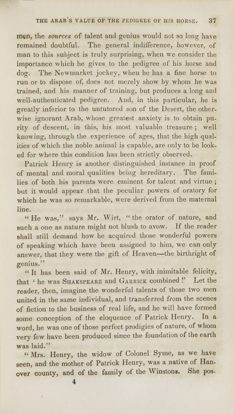 men, the sources of talent and genius would not so long have remained doubtful. The general indifference, however, of man to this subject is truly surprising, when we consider the importance which he gives to the pedigree of his horse and dog. The Newmarket jockey, when he has a fine horse to run or to dispose of, does not merely show by whom he was trained, and his manner of training, but produces a long and well-authenticated pedigree. And, in this particular, he is greatly inferior to the untutored son of the Desert, the other- wise ignorant Arab, whose greatest anxiety is to obtain pu- rity of descent, in this, his most valuable treasure ; well knowing, through the experience of ages, that the high qual- ities of which the noble animal is capable, are only to be look- ed for where this condition has been strictly observed. Patrick Henry is another distinguished instance in proof of mental and moral qualities being hereditary. The fami- lies of both his parents were eminent for talent and virtue ; but it would appear that the peculiar powers of oratory for which he was so remarkable, were derived from the maternal line. He was, says Mr. Wirt, the orator of nature, and such a one as nature might not blush to avow. If the reader shall still demand how he acquired those wonderful powers of speaking which have been assigned to him, we can only answer, that they were the gift of Heaven—the birthright of genius.  It has been said of Mr. Henry, with inimitable felicity, that ' he was Shakspeare and Garrick combined !' Let the reader, then, imagine the wonderful talents of those two men united in the same individual, and transferred from the scenes of fiction to the business of real life, and he will have formed some conception of the eloquence of Patrick Henry. In a word, he was one of those perfect prodigies of nature, of whom very few have been produced since the foundation of the earth was laid.  Mrs. Henry, the widow of Colonel Syme, as we have seen, and the mother of Patrick Henry, was a native of Han- over county, and of the family of the Winstons. She pos- 4