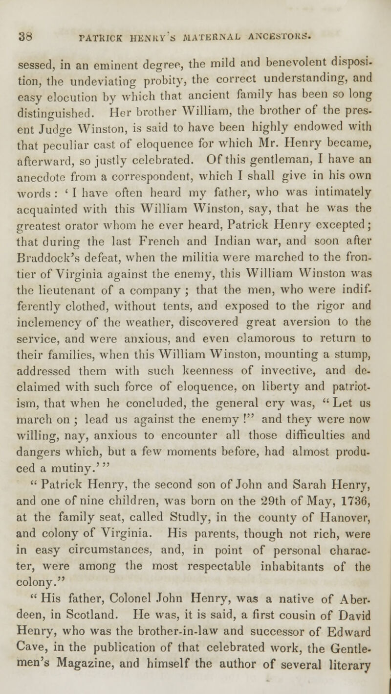 sessed, in an eminent degree, the mild and benevolent disposi- tion, the undeviating probity, the correct understanding, and easy elocution by which that ancient family has been so long distinguished. Her brother William, the brother of the pres- ent JucKe Winston, is said to have been highly endowed with that peculiar cast of eloquence for which Mr. Henry became, afterward, so justly celebrated. Of this gentleman, I have an anecdote from a correspondent, which I shall give in his own words : ' I have often heard my father, who was intimately acquainted with this William Winston, say, that he was the greatest orator whom he ever heard, Patrick Henry excepted; that during the last French and Indian war, and soon after Braddock's defeat, when the militia were marched to the fron- tier of Virginia against the enemy, this William Winston was the lieutenant of a company ; that the men, who were indif- ferently clothed, without tents, and exposed to the rigor and inclemency of the weather, discovered great aversion to the service, and were anxious, and even clamorous to return to their families, when this William Winston, mounting a stump, addressed them with such keenness of invective, and de- claimed with such force of eloquence, on liberty and patriot- ism, that when he concluded, the general cry was, Let us march on ; lead us against the enemy ! and they were now willing, nay, anxious to encounter all those difficulties and dangers which, but a few moments before, had almost produ- ced a mutiny.'  Patrick Henry, the second son of John and Sarah Henry, and one of nine children, was born on the 29th of May, 1736, at the family seat, called Studly, in the county of Hanover, and colony of Virginia. His parents, though not rich, were in easy circumstances, and, in point of personal charac- ter, were among the most respectable inhabitants of the colony.  His father, Colonel John Henry, was a native of Aber- deen, in Scotland. He was, it is said, a first cousin of David Henry, who was the brother-in-law and successor of Edward Cave, in the publication of that celebrated work, the Gentle- men's Magazine, and himself the author of several literary