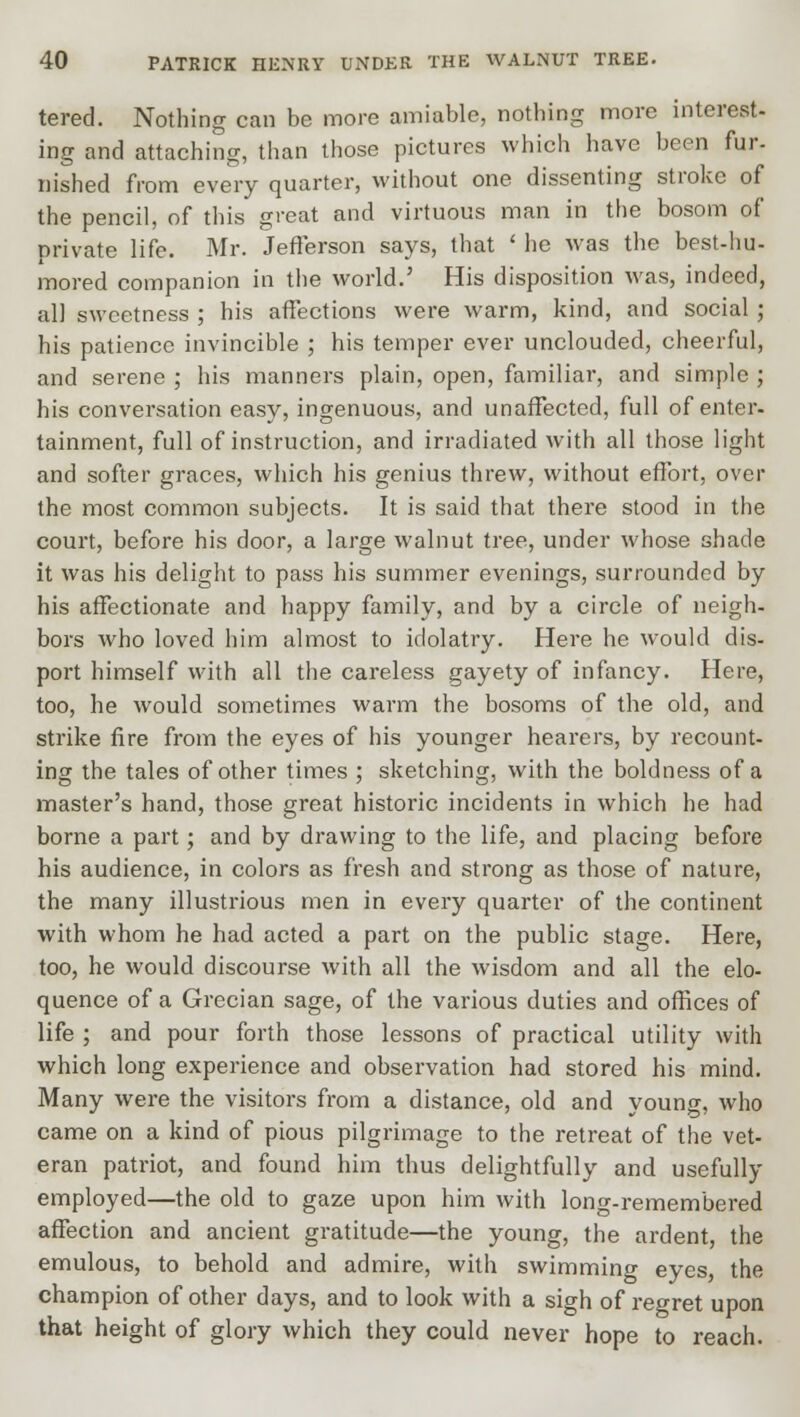 tered. Nothing can be more amiable, nothing more interest- ing and attaching, than those pictures which have been fur- nished from every quarter, without one dissenting stroke of the pencil, of this great and virtuous man in the bosom of private life. Mr. Jefferson says, that ' he was the best-hu- mored companion in the world.' His disposition was, indeed, all sweetness ; his affections were warm, kind, and social; his patience invincible ; his temper ever unclouded, cheerful, and serene ; his manners plain, open, familiar, and simple ; his conversation easy, ingenuous, and unaffected, full of enter- tainment, full of instruction, and irradiated with all those light and softer graces, which his genius threw, without effort, over the most common subjects. It is said that there stood in the court, before his door, a large walnut tree, under whose shade it was his delight to pass his summer evenings, surrounded by his affectionate and happy family, and by a circle of neigh- bors who loved him almost to idolatry. Here he would dis- port himself with all the careless gayety of infancy. Here, too, he would sometimes warm the bosoms of the old, and strike fire from the eyes of his younger hearers, by recount- ing the tales of other times ; sketching, with the boldness of a master's hand, those great historic incidents in which he had borne a part; and by drawing to the life, and placing before his audience, in colors as fresh and strong as those of nature, the many illustrious men in every quarter of the continent with whom he had acted a part on the public stage. Here, too, he would discourse with all the wisdom and all the elo- quence of a Grecian sage, of the various duties and offices of life ; and pour forth those lessons of practical utility with which long experience and observation had stored his mind. Many were the visitors from a distance, old and young, who came on a kind of pious pilgrimage to the retreat of the vet- eran patriot, and found him thus delightfully and usefully employed—the old to gaze upon him with long-remembered affection and ancient gratitude—the young, the ardent, the emulous, to behold and admire, with swimming eyes, the champion of other days, and to look with a sigh of regret upon that height of glory which they could never hope to reach.