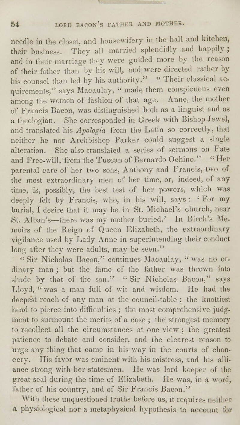 needle in the closet, and housewifery in the hall and kitchen, their business. They all married splendidly and happily ; and in their marriage they were guided more by the reason of their father than by his will, and were directed rather by his counsel than led by his authority.  Their classical ac- quirements, says Macaulay,  made them conspicuous even among the women of fashion of that age. Anne, the mother of Francis Bacon, was distinguished both as a linguist and as a theologian. She corresponded in Greek with Bishop Jewel, and translated his Apologia from the Latin so correctly, that neither he nor Archbishop Parker could suggest a single alteration. She also translated a series of sermons on Fate and Free-will, from the Tuscan of Bernardo Ochino.  Her parental care of her two sons, Anthony and Francis, two of the most extraordinary men of her time, or, indeed, of any time, is, possibly, the best test of her powers, which was deeply felt by Francis, who, in his will, says : ' For my burial, I desire that it may be in St. Michael's church, near St. Alban's—there was my mother buried.' In Birch's Me- moirs of the Reign of Queen Elizabeth, the extraordinary vigilance used by Lady Anne in superintending their conduct long after they were adults, may be seen.  Sir Nicholas Bacon, continues Macaulay,  was no or- dinary man ; but the fame of the father was thrown into shade by that of the son.  Sir Nicholas Bacon, says Lloyd,  was a man full of wit and wisdom. He had the deepest reach of any man at the council-table ; the knottiest head to pierce into difficulties ; the most comprehensive judg- ment to surmount the merits of a case ; the strongest memory to rocollect all the circumstances at one view ; the greatest patience to debate and consider, and the clearest reason to urge any thing that came in his way in the courts of chan- cery. His favor was eminent with his mistress, and his alli- ance strong with her statesmen. He was lord keeper of the great seal during the time of Elizabeth. He was, in a word, father of his country, and of Sir Francis Bacon. With these unquestioned truths before us, it requires neither a physiological nor a metaphysical hypothesis to account for